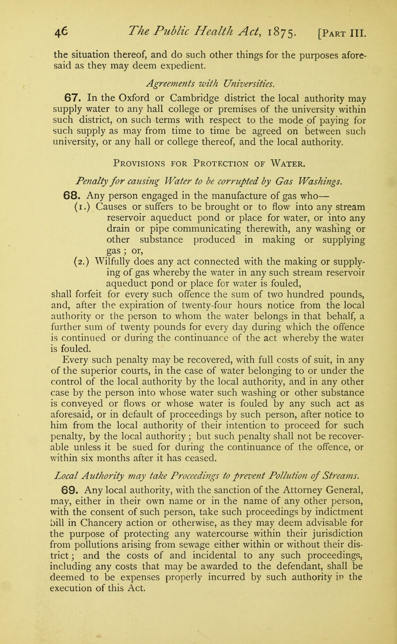 the situation thereof, and do such other things for the purposes afore- said as they may deem expedient. Agreements with Universities. 67. In the Oxford or Cambridge district the local authority may supply water to any hall college or premises of the university within such district, on such terms with respect to the mode of paying for such supply as may from time to time be agreed on between such university, or any hall or college thereof, and the local authority. Provisions for Protection of Water. Penalty for causing Water to be corrupted by Gas Washings. 68. Any person engaged in the manufacture of gas who— (i.) Causes or suffers to be brought or to flow into any stream reservoir aqueduct pond or place for water, or into any drain or pipe communicating therewith, any washing or other substance produced in making or supplying gas ; or, (2.) Wilfully does any act connected with the making or supply- ing of gas whereby the water in any such stream reservoir aqueduct pond or place for water is fouled, shall forfeit for every such offence the sum of two hundred pounds, and, after the expiration of twenty-four hours notice from the local authority or the person to whom the water belongs in that behalf, a further sum of twenty pounds for every day during which the offence is continued or during the continuance of the act whereby the water is fouled. Every such penalty may be recovered, with full costs of suit, in any of the superior courts, in the case of water belonging to or under the control of the local authority by the local authority, and in any other case by the person into whose water such washing or other substance is conveyed or flows or whose water is fouled by any such act as aforesaid, or in default of proceedings by such person, after notice to him from the local authority of their intention to proceed for such penalty, by the local authority; but such penalty shall not be recover- able unless it be sued for during the continuance of the offence, or within six months after it has ceased. Local Atithority may take Proceedings to prevent Pollutioti of Streams. 69. Any local authority, with the sanction of the Attorney General, may, either in their own name or in the name of any other person, with the consent of such person, take such proceedings by indictment bill in Chancery action or otherwise, as they may deem advisable for the purpose of protecting any watercourse within their jurisdiction from pollutions arising from sewage either within or without their dis- trict ; and the costs of and incidental to any such proceedings, including any costs that may be awarded to the defendant, shall be deemed to be expenses properly incurred by such authority \v the execution of this Act.