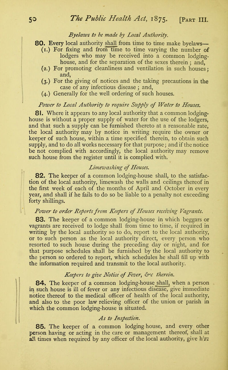 Byelaws to be made by Local Authority. 80. Every local authority shall from lime to time make byelaws— (i.) For fixing and from time to time varying the number of lodgers who may be received into a common lodging- house, and for the separation of the sexes therein; and, (2.) For promoting cleanliness and ventilation in such houses; and, (3.) For the giving of notices and the taking precautions in the case of any infectious disease ; and, (4.) Generally for the well ordering of such houses. Power to Local Authority to require Supply of Water to Houses. 81. Where it appears to any local authority that a common lodging- house is without a proper supply of water for the use of the lodgers, and that such a supply can be furnished thereto at a reasonable rate, the local authority may by notice in writing require the owner or keeper of such house, within a time specified therein, to obtain such supply, and to do all works necessary for that purpose; and if the notice be not complied with accordingly, the local authority may remove such house from the register until it is complied with. Limewashing of Houses. 82. The keeper of a common lodging-house shall, to the satisfac- tion of the local authority, limewash the walls and ceilings thereof in the first week of each of the months of April and October in every year, and shall if he fails to do so be liable to a penalty not exceeding forty shillings. Power to order Reports from Keepers of Houses receiving Vagrants. 83. The keeper of a common lodging-house in which beggars or vagrants are received to lodge shall from time to time, if required in writing by the local authority so to do, report to the local authority, or to such person as the local authority direct, every person who resorted to such house during the preceding day or night, and for that purpose schedules shall be furnished by the local authority to the person so ordered to report, which schedules he shall fill up with the information required and transmit to the local authority. Keepers to give Notice of Fever, dr'c therein. 84. The keeper of a common lodging-house_shall, when a person in such house is ill of fever or any infectious disease, give immediate notice thereof to the medical officer of health of the local authority, and also to the poor law relieving officer of the union or parish in which the common lodging-house is situated. As to Lnspection. 85. The keeper of a common lodging house, and every other person having or acting in the care or management thereof, shall at all times when required by any officer of the local authority, give h-jx