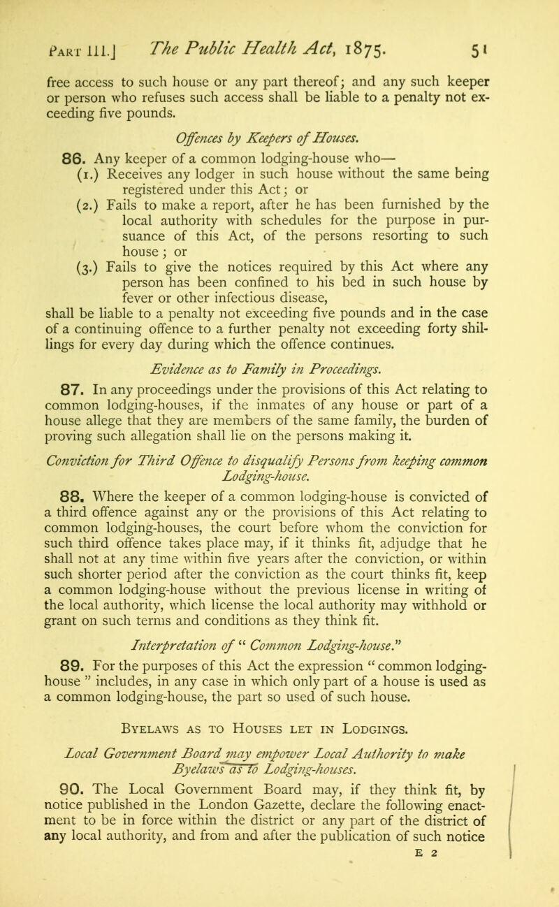 free access to such house or any part thereof; and any such keeper or person who refuses such access shall be liable to a penalty not ex- ceeding five pounds. Offences by Keepers of Houses. 86. Any keeper of a common lodging-house who— (i.) Receives any lodger in such house without the same being registered under this Act; or (2.) Fails to make a report, after he has been furnished by the local authority with schedules for the purpose in pur- suance of this Act, of the persons resorting to such house; or (3.) Fails to give the notices required by this Act where any person has been confined to his bed in such house by fever or other infectious disease, shall be liable to a penalty not exceeding five pounds and in the case of a continuing offence to a further penalty not exceeding forty shil- lings for every day during which the offence continues. Evidence as to Family in Proceedings. 87. In any proceedings under the provisions of this Act relating to common lodging-houses, if the inmates of any house or part of a house allege that they are members of the same family, the burden of proving such allegation shall lie on the persons making it. Conviction for Third Offence to disqualify Persons from keeping common Lodgiftg-house. 88. Where the keeper of a common lodging-house is convicted of a third offence against any or the provisions of this Act relating to common lodging-houses, the court before whom the conviction for such third offence takes place may, if it thinks fit, adjudge that he shall not at any time within five years after the conviction, or within such shorter period after the conviction as the court thinks fit, keep a common lodging-house without the previous license in writing of the local authority, which license the local authority may withhold or grant on such terms and conditions as they think fit. Interpretation of  Common Lodging-house.^^ 89. For the purposes of this Act the expression  common lodging- house  includes, in any case in which only part of a house is used as a common lodging-house, the part so used of such house. Byelaws as to Houses let in Lodgings. Local Government Board may empower Local Authority to make PyelawTas to Lodging-houses. 90. The Local Government Board may, if they think fit, by notice published in the London Gazette, declare the following enact- ment to be in force within the district or any part of the district of any local authority, and from and after the publication of such notice