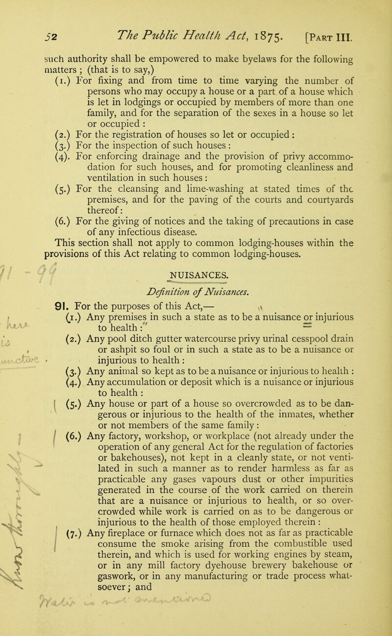 such authority shall be empowered to make byelaws for the following matters ; (that is to say,) (i.) For fixing and from time to time varying the number of persons who may occupy a house or a part, of a house which is let in lodgings or occupied by members of more than one family, and for the separation of the sexes in a house so let or occupied : (2.) For the registration of houses so let or occupied ; (3.) For the inspection of such houses : (4). For enforcing drainage and the provision of privy accommo- dation for such houses, and for promoting cleanliness and ventilation in such houses : (5.) For the cleansing and lime-washing at stated times of the premises, and for the paving of the courts and courtyards thereof: (6.) For the giving of notices and the taking of precautions in case of any infectious disease. This section shall not apply to common lodging-houses within the provisions of this Act relating to common lodging-houses. V - NUISANCES. Definition of Nuisances. 91. For the purposes of this Act,— a I (i.) Any premises in such a state as to be a nuisance or injurious ' to health= ^ (2.) Any pool ditch gutter watercourse privy urinal cesspool drain , or ashpit so foul or in such a state as to be a nuisance or ,u4/vcfc^ ' injurious to health : ■^  (3.) Any animal so kept as to be a nuisance or injurious to health : (4.) Any accumulation or deposit which is a nuisance or injurious to health : ^ (5.) Any house or part of a house so overcrowded as to be dan- gerous or injurious to the health of the inmates, whether or not members of the same family : (6.) Any factory, workshop, or workplace (not already under the operation of any general Act for the regulation of factories or bakehouses), not kept in a cleanly state, or not venti- lated in such a manner as to render harmless as far as practicable any gases vapours dust or other impurities generated in the course of the work carried on therein that are a nuisance or injurious to health, or so over- crowded while work is carried on as to be dangerous or injurious to the health of those employed therein : I (7.) Any fireplace or furnace which does not as far as practicable j consume the smoke arising from the combustible used therein, and which is used for working engines by steam, or in any mill factory dyehouse brewery bakehouse or gaswork, or in any manufacturing or trade process what- soever; and