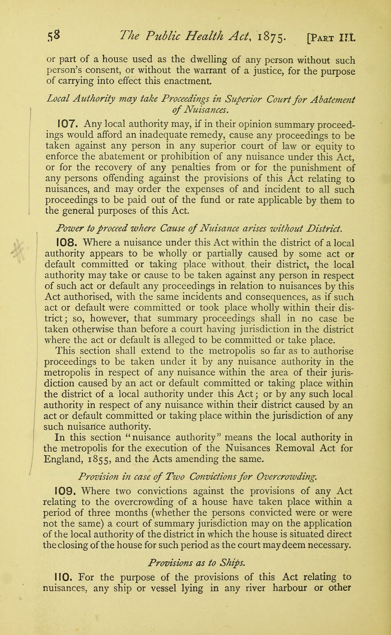 or part of a house used as the dwelling of any person without such person's consent, or without the warrant of a justice, for the purpose of carrying into effect this enactment. Local Authority may take Proceedings in Superior Court for Abatement of Nuisances. 107. Any local authority may, if in their opinion summary proceed- ings would afford an inadequate remedy, cause any proceedings to be taken against any person in any superior court of law or equity to enforce the abatement or prohibition of any nuisance under this Act, or for the recovery of any penalties from or for the punishment of any persons offending against the provisions of this Act relating to nuisances, and may order the expenses of and incident to all such proceedings to be paid out of the fund or rate applicable by them to the general purposes of this Act. Power to proceed where Cause of Nuisance arises without District. 108. Where a nuisance under this Act within the district of a local authority appears to be wholly or partially caused by some act or default committed or taking place without their district, the local ' authority may take or cause to be taken against any person in respect of such act or default any proceedings in relation to nuisances by this Act authorised, with the same incidents and consequences, as if such act or default were committed or took place wholly within their dis- trict; so, however, that summary proceedings shall in no case be taken otherwise than before a court having jurisdiction in the district where the act or default is alleged to be committed or take place. This section shall extend to the metropolis so far as to authorise I proceedings to be taken under it by any nuisance authority in the metropolis in respect of any nuisance within the area of their juris- diction caused by an act or default committed or taking place within the district of a local authority under this Act; or by any such local authority in respect of any nuisance within their district caused by an act or default committed or taking place within the jurisdiction of any such nuisance authority. In this section nuisance authority means the local authority in the metropolis for the execution of the Nuisances Removal Act for England, 1855, and the Acts amending the same. Provision iti case of Two Convictions for Overcrowding. 109. Where two convictions against the provisions of any Act relating to the overcrowding of a house have taken place within a period of three months (whether the persons convicted were or were not the same) a court of summary jurisdiction may on the application of the local authority of the district in which the house is situated direct the closing of the house for such period as the court may deem necessary. Provisions as to Ships. 110. For the purpose of the provisions of this Act relating to nuisances, any ship or vessel lying in any river harbour or other