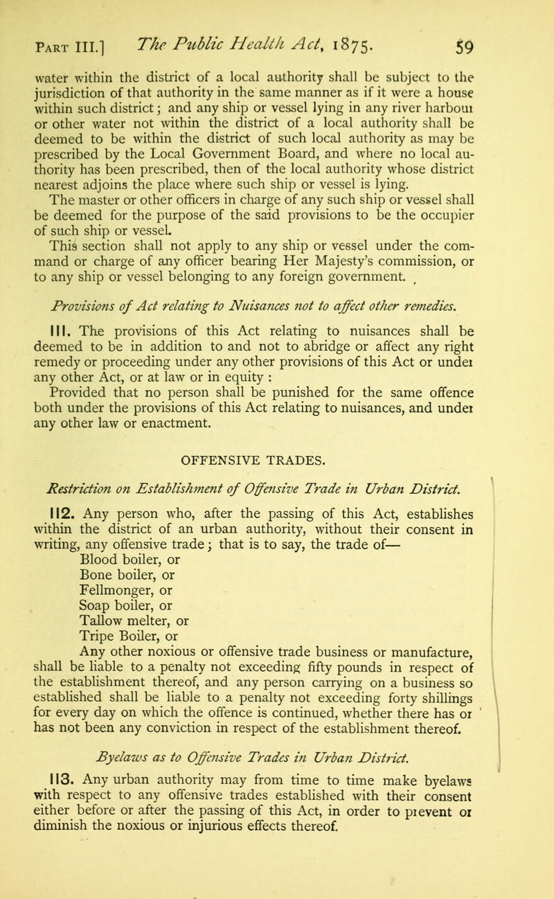 water within the distiict of a local authority shall be subject to the jurisdiction of that authority in the same manner as if it were a house within such district; and any ship or vessel lying in any river harboui or other water not within the district of a local authority shall be deemed to be within the district of such local authority as may be prescribed by the Local Government Board, and where no local au- thority has been prescribed, then of the local authority whose district nearest adjoins the place where such ship or vessel is lying. The master or other officers in charge of any such ship or vessel shall be deemed for the purpose of the said provisions to be the occupier of such ship or vessel This section shall not apply to any ship or vessel under the com- mand or charge of any officer bearing Her Majesty's commission, or to any ship or vessel belonging to any foreign government. Provisions of Act relating to Nuisances not to affect other remedies. 111. The provisions of this Act relating to nuisances shall be deemed to be in addition to and not to abridge or affect any right remedy or proceeding under any other provisions of this Act or under any other Act, or at law or in equity : Provided that no person shall be punished for the same offence both under the provisions of this Act relating to nuisances, and under any other law or enactment. OFFENSIVE TRADES. Restriction on Establishment of Offensive Trade in Urban District. 112. Any person who, after the passing of this Act, establishes within the district of an urban authority, without their consent in writing, any offensive trade; that is to say, the trade of— Blood boiler, or Bone boiler, or Fellmonger, or Soap boiler, or Tallow melter, or Tripe Boiler, or Any other noxious or offensive trade business or manufacture, shall be liable to a penalty not exceeding fifty pounds in respect of the establishment thereof, and any person carrying on a business so established shall be liable to a penalty not exceeding forty shillings for every day on which the offence is continued, whether there has or has not been any conviction in respect of the establishment thereof. Byelaws as to Offeiisive Trades in Urban District. 113. Any urban authority may from time to time make byelaws with respect to any offensive trades established with their consent either before or after the passing of this Act, in order to pi event oi diminish the noxious or injurious effects thereof.