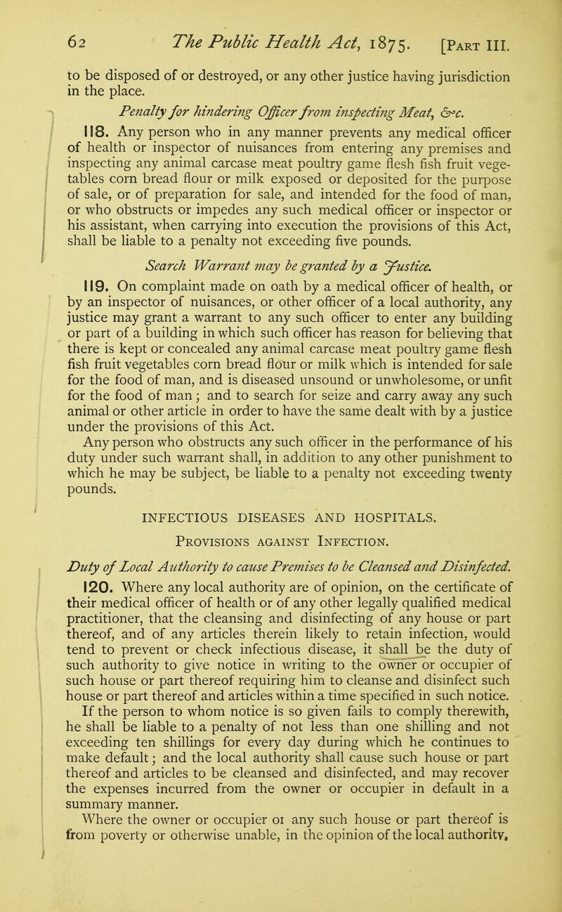 to be disposed of or destroyed, or any other justice having jurisdiction in the place. Penalty for hindering Officer from inspecting Meat, &^c. 118. Any person who in any manner prevents any medical officer of health or inspector of nuisances from entering any premises and inspecting any animal carcase meat poultry game flesh fish fruit vege- tables corn bread flour or milk exposed or deposited for the purpose of sale, or of preparation for sale, and intended for the food of man, or who obstructs or impedes any such medical officer or inspector or his assistant, when carrying into execution the provisions of this Act, shall be liable to a penalty not exceeding five pounds. Search Warrant may be granted by a J^ustice. 119. On complaint made on oath by a medical officer of health, or by an inspector of nuisances, or other officer of a local authority, any justice may grant a warrant to any such officer to enter any building or part of a building in which such officer has reason for believing that there is kept or concealed any animal carcase meat poultry game flesh fish fruit vegetables corn bread flour or milk which is intended for sale for the food of man, and is diseased unsound or unwholesome, or unfit for the food of man; and to search for seize and carry away any such animal or other article in order to have the same dealt with by a justice under the provisions of this Act. Any person who obstructs any such officer in the performance of his duty under such warrant shall, in addition to any other punishment to which he may be subject, be liable to a penalty not exceeding twenty pounds. INFECTIOUS DISEASES AND HOSPITALS. Provisions against Infection. Duty of Local Authority to cause Premises to be Cleansed and Disinfected. 120. Where any local authority are of opinion, on the certificate of their medical officer of health or of any other legally qualified medical practitioner, that the cleansing and disinfecting of any house or part thereof, and of any articles therein likely to retain infection, would tend to prevent or check infectious disease, it shall be the duty of such authority to give notice in writing to the owneFor occupier of such house or part thereof requiring him to cleanse and disinfect such house or part thereof and articles within a time specified in such notice. If the person to whom notice is so given fails to comply therewith, he shall be liable to a penalty of not less than one shilling and not exceeding ten shillings for every day during which he continues to make default; and the local authority shall cause such house or part thereof and articles to be cleansed and disinfected, and may recover the expenses incurred from the owner or occupier in default in a summary manner. Where the owner or occupier 01 any such house or part thereof is from poverty or otherwise unable, in the opinion of the local authority.