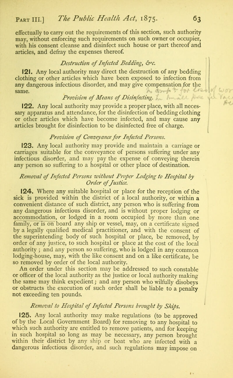 effectually to carry out the requirements of this section, such authority may, without enforcing such requirements on such owner or occupier, with his consent cleanse and disinfect such house or part thereof and articles, and defray the expenses thereof Destritdion of Infected Bedding, 121. Any local authority may direct the destruction of any bedding clothing or other articles which have been exposed to infection from any dangerous infectious disorder, and may give compensation for the same. - . ♦ Provision of Means of Disinfeciifig. h^^lX ^uhjc 122. Any local authority may provide a proper place, with all neces- sary- apparatus and attendance, for the disinfection of bedding clothing or other articles which have become infected, and may cause any articles brought for disinfection to be disinfected free of charge. Provision of Conveyance for Infected Perso7is. 123. Any local authority may provide and maintain a carriage or carriages suitable for the conveyance of persons suffering under any infectious disorder, and may pay the expense of conveying therein any person so suffering to a hospital or other place of destination. Removal of hifected Persons without Proper Iodgi?ig to Hospital by Order of Justice. 124. Where any suitable hospital or place for the reception of the sick is provided within the district of a local authority, or within a convenient distance of such district, any person who is suffering from any dangerous infectious disorder, and is without proper lodging or accommodation, or lodged in a room occupied by more than one family, or is on board any ship or vessel, may, on a certificate signed by a legally qualified medical practitioner, and with the consent of the superintending body of such hospital or place, be removed, by order of any justice, to such hospital or place at the cost of the local authority ; and any person so suffering, who is lodged in any common lodging-house, may, with the like consent and on a like certificate, be so removed by order of the local authority. An order under this section may be addressed to such constable or ofiticer of the local authority as the justice or local authority making the same may think expedient; and any person who wilfully disobeys or obstructs the execution of such order shall be liable to a penalty not exceeding ten pounds. Removal to Hospital of Infected Persons hmight by Ships. ^ 125. Any local authority may make regulations (to be approved of by the Local Government Board) for removing to any hospital to which such authority are entitled to remove patients, and for keeping in such hospital so long as may be necessary, any person brought within their district by any ship or boat who are infected with a dangerous infectious disorder, and such regulations may impose on