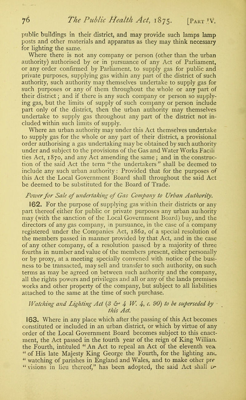 public buildings in their district, and may provide such lamps lamp posts and other materials and apparatus as they may think necessary for lighting the same. Where there is not any company or person (other than the urban authority) authorised by or in pursuance of any Act of Parliament, or any order confirmed by Parliament, to supply gas for public and private purposes, supplying gas within any part of the district of such authority, such authority may themselves undertake to supply gas for such purposes or any of them throughout the whole or any part of their district; and if there is any such company or person so supply- ing gas, but the limits of supply of such company or person include part only of the district, then the urban authority may themselves undertake to supply gas throughout any part of the district not in- cluded within such limits of supply. Where an urban authority may under this Act themselves undertake to supply gas for the whole or any part of their district, a provisional order authorising a gas undertaking may be obtained by such authority under and subject to the provisions of the Gas and Waterworks Facili ties Act, 1870, and any Act amending the same; and in the construc- tion of the said Act the term  the undertakers  shall be deemed to include any such urban authority: Provided that for the purposes of this Act the Local Government Board shall throughout the said Act be deemed to be substituted for the Board of Trade. Power for Sale of undertaking of Gas Company to Urban Authority. 162. For the purpose of supplying gas within their districts or any part thereof either for public or private purposes any urban authority may (with the sanction of the Local Government Board) buy, and the directors of any gas company, in pursuance, in the case of a company registered under the Companies Act, 1862, of a special resolution of the members passed in manner provided by that Act, and in the case of any other company, of a resolution passed by a majority of three fourths in number and value of the members present, either personally or by proxy, at a meeting specially convened Avith notice of the busi- ness to be transacted, may sell and transfer to such authority, on such terms as may be agreed on between such authority and the company, all the rights powers and privileges and all or any of the lands premises works and other property of the company, but subject to all liabilities attached to the same at the time of such purchase. Watching and Lighting Act (S 4 JV. 4, ^- dO) to be superseded by ■ this Act. 163. Where in any place which after the passing of this Act becomes constituted or included in an urban district, or which by virtue of any order of the Local Government Board becomes subject to this enact- ment, the Act passed in the fourth year of the reign of King Willian. the Fourth, intituled  An Act to repeal an Act of the eleventh vea  of His late Majesty King George the Fourth, for the lighting anu  watching of parishes in England and Wales, and to make other prr  visions in lieu thereof, has been adopted, the said Act shall lv-