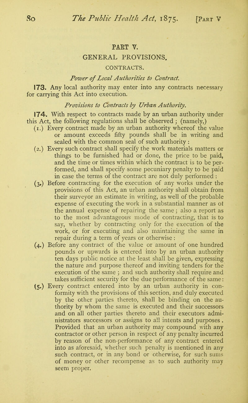 PAET V. GENERAL PROVISIONS. CONTRACTS. Power of Local Authorities to Contract. 173. Any local authority may enter into any contracts necessary for carrying this Act into execution. Provisions to Contracts by Urban Authority. 174. With respect to contracts made by an urban authority under this Act, the following regulations shall be observed; (namely,) (i.) Every contract made by an urban authority whereof the value or amount exceeds fifty pounds shall be in writing and sealed with the common seal of such authority : (2.) Every such contract shall specify the work materials matters or things to be furnished had or done, the price to be paid, and the time or times within which the contract is to be per- formed, and shall specify some pecuniary penalty to be paid in case the terms of the contract are not duly performed : (5.) Before contracting for the execution of any works under the provisions of this Act, an urban authority shall obtain from their surveyor an estimate in writing, as well of the probable expense of executing the work in a substantial manner as ot the annual expense of repairing the same; also a report as to the most advantageous mode of contracting, that is to say, whether by contracting only for the execution of the work, or for executing and also maintaining the same in repair during a term of years or otherwise : (4.) Before any contract of the value or amount of one hundred pounds or upwards is entered into by an urban authority ten days public notice at the least shall be given, expressing the nature and purpose thereof and inviting tenders for the execution of the same ; and such authority shall require and takes sufficient security for the due performance of the same: (5.) Every contract entered into by an urban authority in con- formity with the provisions of this section, and duly executed by the other parties thereto, shall be binding on the au- thority by whom the same is executed and their successors and on all other parties thereto and their executors admi- nistrators successors or assigns to all intents and purposes . Provided that an urban authority may compound with any contractor or other person in respect of any penalty incurred by reason of the non-performance of any contract entered into as aforesaid, whether such penalty is mentioned in any such contract, or in any bond or otherwise, for such sums of money or other recompense as to such authority may seem proper.