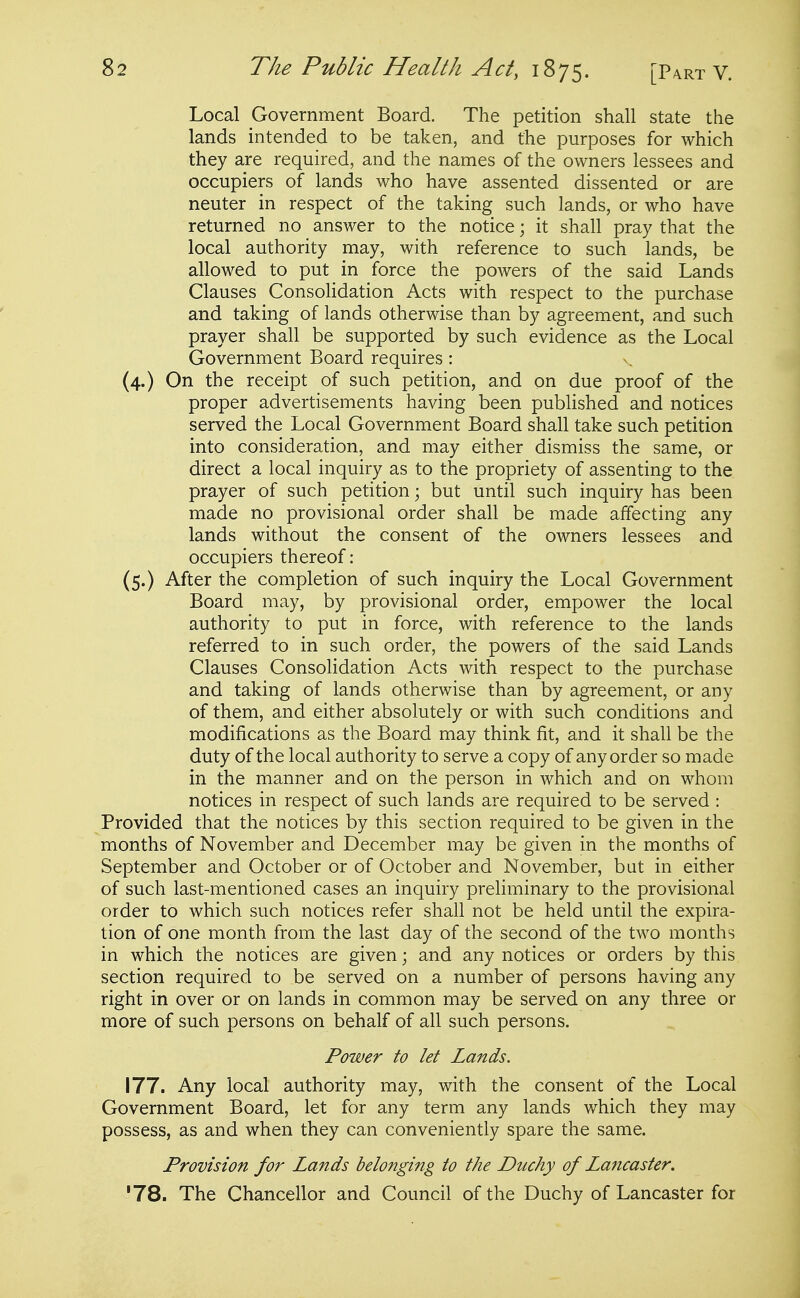 Local Government Board. The petition shall state the lands intended to be taken, and the purposes for which they are required, and the names of the owners lessees and occupiers of lands who have assented dissented or are neuter in respect of the taking such lands, or who have returned no answer to the notice; it shall pray that the local authority may, with reference to such lands, be allowed to put in force the powers of the said Lands Clauses Consolidation Acts with respect to the purchase and taking of lands otherwise than by agreement, and such prayer shall be supported by such evidence as the Local Government Board requires: (4.) On the receipt of such petition, and on due proof of the proper advertisements having been published and notices served the Local Government Board shall take such petition into consideration, and may either dismiss the same, or direct a local inquiry as to the propriety of assenting to the prayer of such petition; but until such inquiry has been made no provisional order shall be made affecting any lands without the consent of the owners lessees and occupiers thereof: (5.) After the completion of such inquiry the Local Government Board may, by provisional order, empower the local authority to put in force, with reference to the lands referred to in such order, the powers of the said Lands Clauses Consolidation Acts with respect to the purchase and taking of lands otherwise than by agreement, or any of them, and either absolutely or with such conditions and modifications as the Board may think fit, and it shall be the duty of the local authority to serve a copy of any order so made in the manner and on the person in which and on whom notices in respect of such lands are required to be served : Provided that the notices by this section required to be given in the months of November and December may be given in the months of September and October or of October and November, bat in either of such last-mentioned cases an inquiry preliminary to the provisional order to which such notices refer shall not be held until the expira- tion of one month from the last day of the second of the two months in which the notices are given; and any notices or orders by this section required to be served on a number of persons having any right in over or on lands in common may be served on any three or more of such persons on behalf of all such persons. Power to let Lands. 177. Any local authority may, with the consent of the Local Government Board, let for any term any lands which they may possess, as and when they can conveniently spare the same. Provision for Lands belonging to the Duchy of Lancaster. '78. The Chancellor and Council of the Duchy of Lancaster for