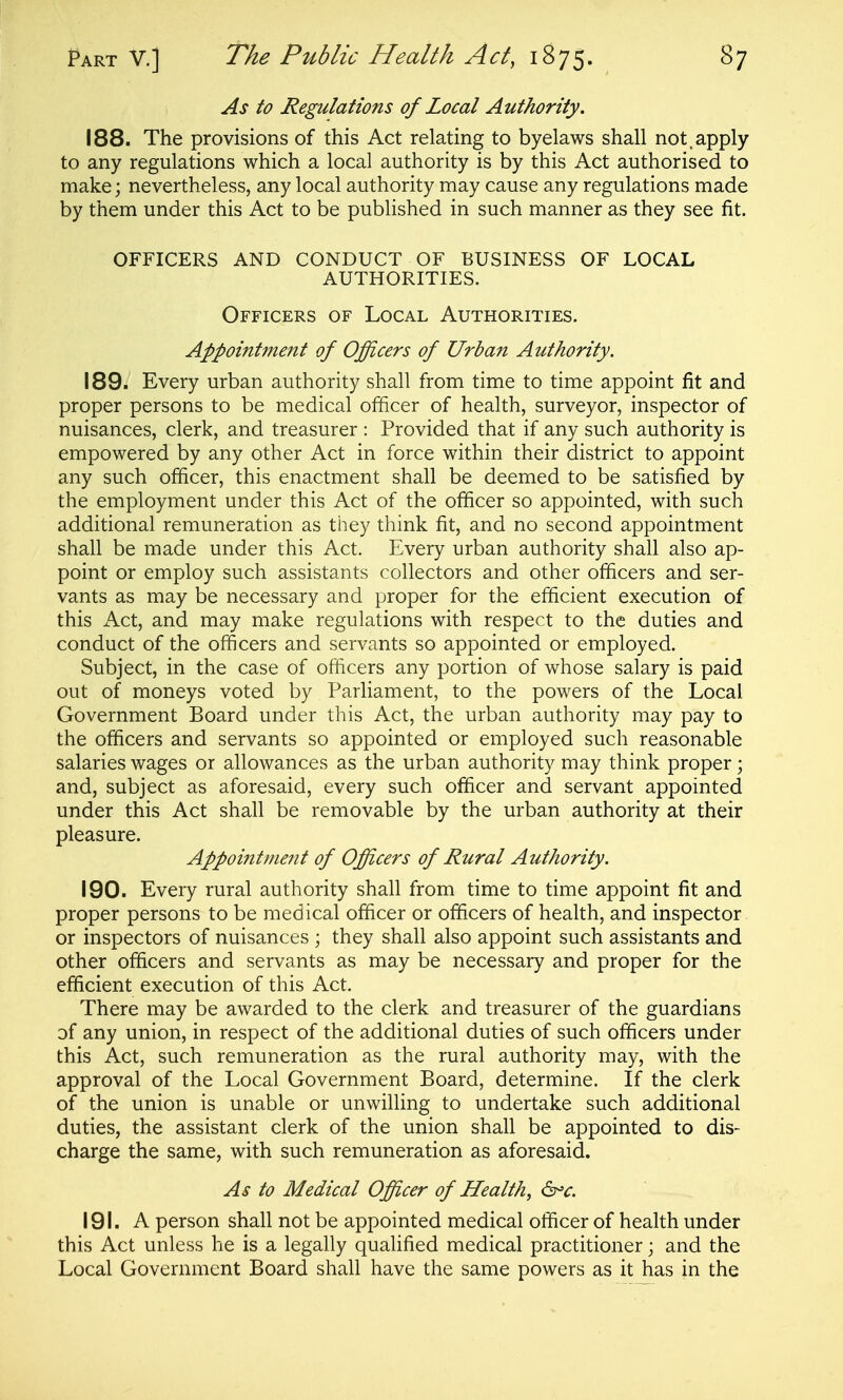 As to Regulations of Local Authority. 188. The provisions of this Act relating to byelaws shall not.apply to any regulations which a local authority is by this Act authorised to make; nevertheless, any local authority may cause any regulations made by them under this Act to be published in such manner as they see fit. OFFICERS AND CONDUCT OF BUSINESS OF LOCAL AUTHORITIES. Officers of Local Authorities. Appointment of Officers of Urban Authority. 189. Every urban authority shall from time to time appoint fit and proper persons to be medical officer of health, surveyor, inspector of nuisances, clerk, and treasurer : Provided that if any such authority is empowered by any other Act in force within their district to appoint any such officer, this enactment shall be deemed to be satisfied by the employment under this Act of the officer so appointed, with such additional remuneration as they think fit, and no second appointment shall be made under this Act. Every urban authority shall also ap- point or employ such assistants collectors and other officers and ser- vants as may be necessary and proper for the efficient execution of this Act, and may make regulations with respect to the duties and conduct of the officers and servants so appointed or employed. Subject, in the case of officers any portion of whose salary is paid out of moneys voted by Parliament, to the powers of the Local Government Board under this Act, the urban authority may pay to the officers and servants so appointed or employed such reasonable salaries wages or allowances as the urban authority may think proper; and, subject as aforesaid, every such officer and servant appointed under this Act shall be removable by the urban authority at their pleasure. Appointment of Offt,cers of Rural Authority. 190. Every rural authority shall from time to time appoint fit and proper persons to be medical officer or officers of health, and inspector or inspectors of nuisances ; they shall also appoint such assistants and other officers and servants as may be necessary and proper for the efficient execution of this Act. There may be awarded to the clerk and treasurer of the guardians of any union, in respect of the additional duties of such officers under this Act, such remuneration as the rural authority may, with the approval of the Local Government Board, determine. If the clerk of the union is unable or unwilling to undertake such additional duties, the assistant clerk of the union shall be appointed to dis- charge the same, with such remuneration as aforesaid. As to Medical Officer of Health, 6^c. 191. A person shall not be appointed medical officer of health under this Act unless he is a legally qualified medical practitioner; and the Local Government Board shall have the same powers as it has in the