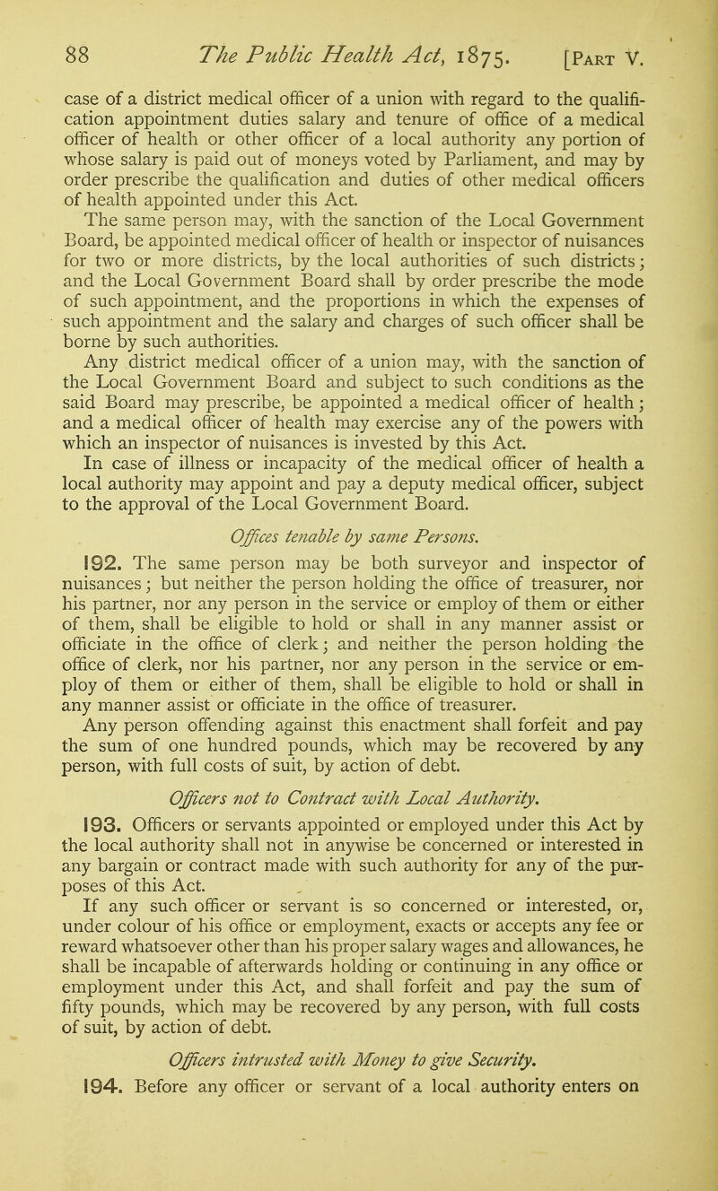 case of a district medical officer of a union with regard to the qualifi- cation appointment duties salary and tenure of office of a medical officer of health or other officer of a local authority any portion of whose salary is paid out of moneys voted by Parliament, and may by order prescribe the qualification and duties of other medical officers of health appointed under this Act. The same person may, with the sanction of the Local Government Board, be appointed medical officer of health or inspector of nuisances for two or more districts, by the local authorities of such districts; and the Local Government Board shall by order prescribe the mode of such appointment, and the proportions in which the expenses of such appointment and the salary and charges of such officer shall be borne by such authorities. Any district medical officer of a union may, with the sanction of the Local Government Board and subject to such conditions as the said Board may prescribe, be appointed a medical officer of health; and a medical officer of health may exercise any of the powers with which an inspector of nuisances is invested by this Act. In case of illness or incapacity of the medical officer of health a local authority may appoint and pay a deputy medical officer, subject to the approval of the Local Government Board. Offices tenable by same Persons. 192. The same person may be both surveyor and inspector of nuisances; but neither the person holding the office of treasurer, nor his partner, nor any person in the service or employ of them or either of them, shall be eligible to hold or shall in any manner assist or officiate in the office of clerk; and neither the person holding the office of clerk, nor his partner, nor any person in the service or em- ploy of them or either of them, shall be eligible to hold or shall in any manner assist or officiate in the office of treasurer. Any person offending against this enactment shall forfeit and pay the sum of one hundred pounds, which may be recovered by any person, with full costs of suit, by action of debt. Officers not to Contract with Local Authority. 193. Officers or servants appointed or employed under this Act by the local authority shall not in anywise be concerned or interested in any bargain or contract made with such authority for any of the pur- poses of this Act. If any such officer or servant is so concerned or interested, or, under colour of his office or employment, exacts or accepts any fee or reward whatsoever other than his proper salary wages and allowances, he shall be incapable of afterwards holding or continuing in any office or employment under this Act, and shall forfeit and pay the sum of fifty pounds, which may be recovered by any person, with full costs of suit, by action of debt. Officers intrusted with Money to give Security. 194. Before any officer or servant of a local authority enters on