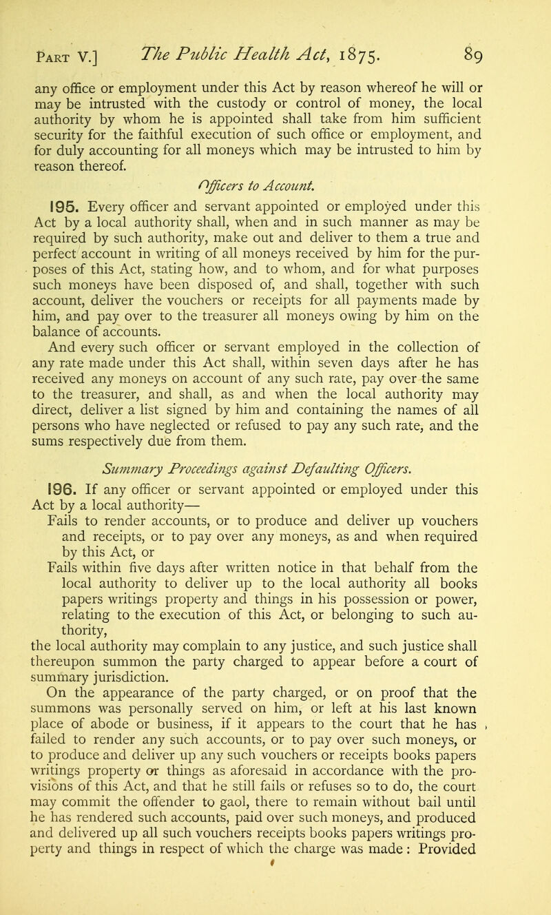 any office or employment under this Act by reason whereof he will or may be intrusted with the custody or control of money, the local authority by whom he is appointed shall take from him sufficient security for the faithful execution of such office or employment, and for duly accounting for all moneys which may be intrusted to him by reason thereof. Officers to Account. 195. Every officer and servant appointed or employed under this Act by a local authority shall, when and in such manner as may be required by such authority, make out and deliver to them a true and perfect account in writing of all moneys received by him for the pur- poses of this Act, stating how, and to whom, and for what purposes such moneys have been disposed of, and shall, together with such account, deliver the vouchers or receipts for all payments made by him, and pay over to the treasurer all moneys owing by him on the balance of accounts. And every such officer or servant employed in the collection of any rate made under this Act shall, within seven days after he has received any moneys on account of any such rate, pay over the same to the treasurer, and shall, as and when the local authority may direct, deliver a list signed by him and containing the names of all persons who have neglected or refused to pay any such rate, and the sums respectively due from them. Summary Proceedings against Defaulting Officers. 196. If any officer or servant appointed or employed under this Act by a local authority— Fails to render accounts, or to produce and deliver up vouchers and receipts, or to pay over any moneys, as and when required by this Act, or Fails within five days after written notice in that behalf from the local authority to deliver up to the local authority all books papers writings property and things in his possession or power, relating to the execution of this Act, or belonging to such au- thority, the local authority may complain to any justice, and such justice shall thereupon summon the party charged to appear before a court of summary jurisdiction. On the appearance of the party charged, or on proof that the summons was personally served on him, or left at his last known place of abode or business, if it appears to the court that he has failed to render any such accounts, or to pay over such moneys, or to produce and deliver up any such vouchers or receipts books papers writings property or things as aforesaid in accordance with the pro- visions of this Act, and that he still fails or refuses so to do, the court may commit the offender to gaol, there to remain without bail until he has rendered such accounts, paid over such moneys, and produced and delivered up all such vouchers receipts books papers writings pro- perty and things in respect of which the charge was made: Provided