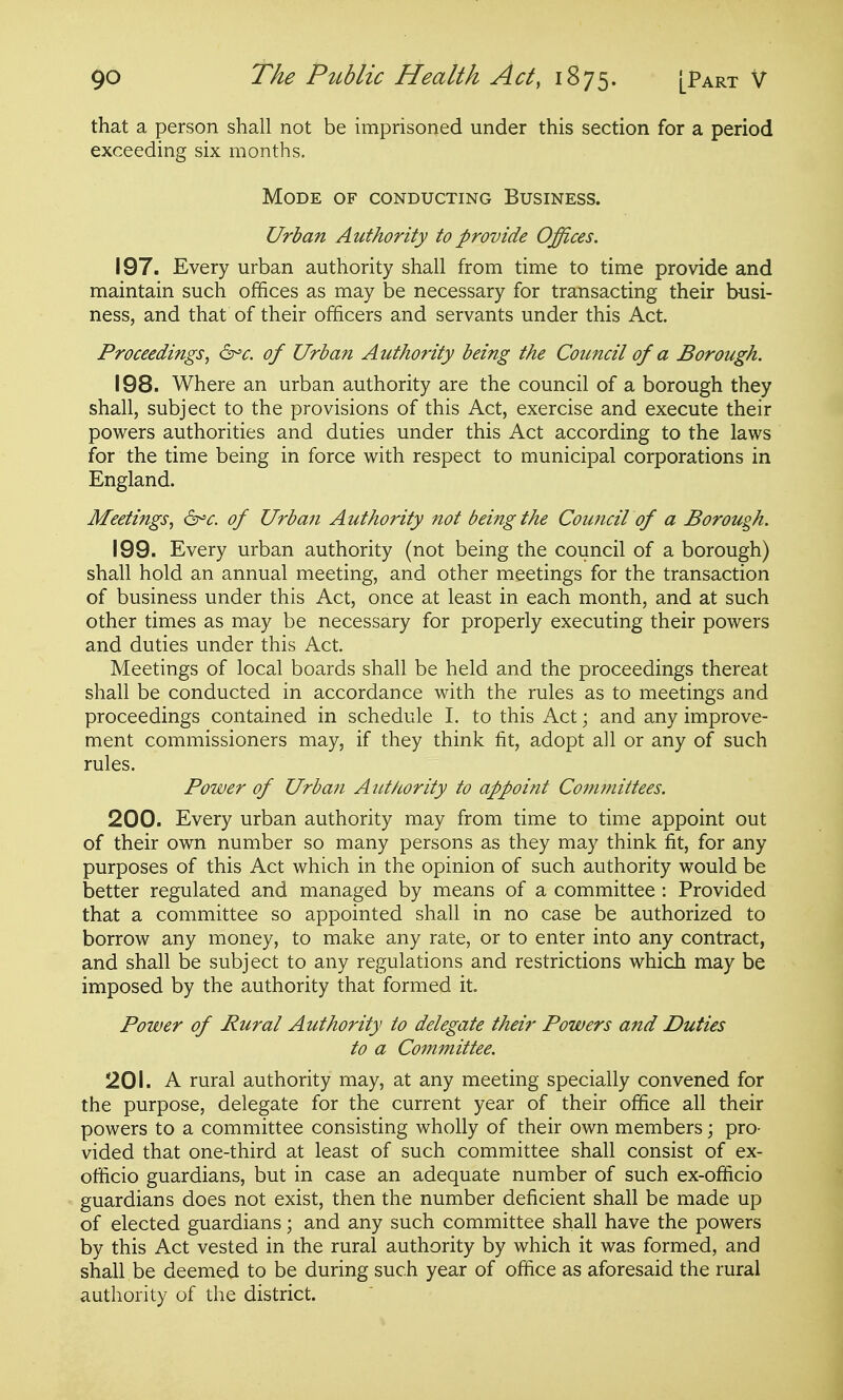 that a person shall not be imprisoned under this section for a period exceeding six months. Mode of conducting Business. Urban Authority to provide Offices. 197. Every urban authority shall from time to time provide and maintain such offices as may be necessary for transacting their busi- ness, and that of their officers and servants under this Act. Proceedings, d^c. of Urban Authority being the Council of a Borough. 198. Where an urban authority are the council of a borough they shall, subject to the provisions of this Act, exercise and execute their powers authorities and duties under this Act according to the laws for the time being in force with respect to municipal corporations in England. Meetings, d^c. of Urban Authority not being the Council of a Borough. 199. Every urban authority (not being the council of a borough) shall hold an annual meeting, and other meetings for the transaction of business under this Act, once at least in each month, and at such other times as may be necessary for properly executing their powers and duties under this Act. Meetings of local boards shall be held and the proceedings thereat shall be conducted in accordance with the rules as to meetings and proceedings contained in schedule I. to this Act; and any improve- ment commissioners may, if they think fit, adopt all or any of such rules. Power of Urban Authority to appoint Committees. 200. Every urban authority may from time to time appoint out of their own number so many persons as they may think fit, for any purposes of this Act which in the opinion of such authority would be better regulated and managed by means of a committee : Provided that a committee so appointed shall in no case be authorized to borrow any money, to make any rate, or to enter into any contract, and shall be subject to any regulations and restrictions which may be imposed by the authority that formed it Power of Rural Authority to delegate their Powers and Duties to a Committee. 201. A rural authority may, at any meeting specially convened for the purpose, delegate for the current year of their office all their powers to a committee consisting wholly of their own members; pro- vided that one-third at least of such committee shall consist of ex- officio guardians, but in case an adequate number of such ex-officio guardians does not exist, then the number deficient shall be made up of elected guardians; and any such committee shall have the powers by this Act vested in the rural authority by which it was formed, and shall be deemed to be during such year of office as aforesaid the rural authority of the district.