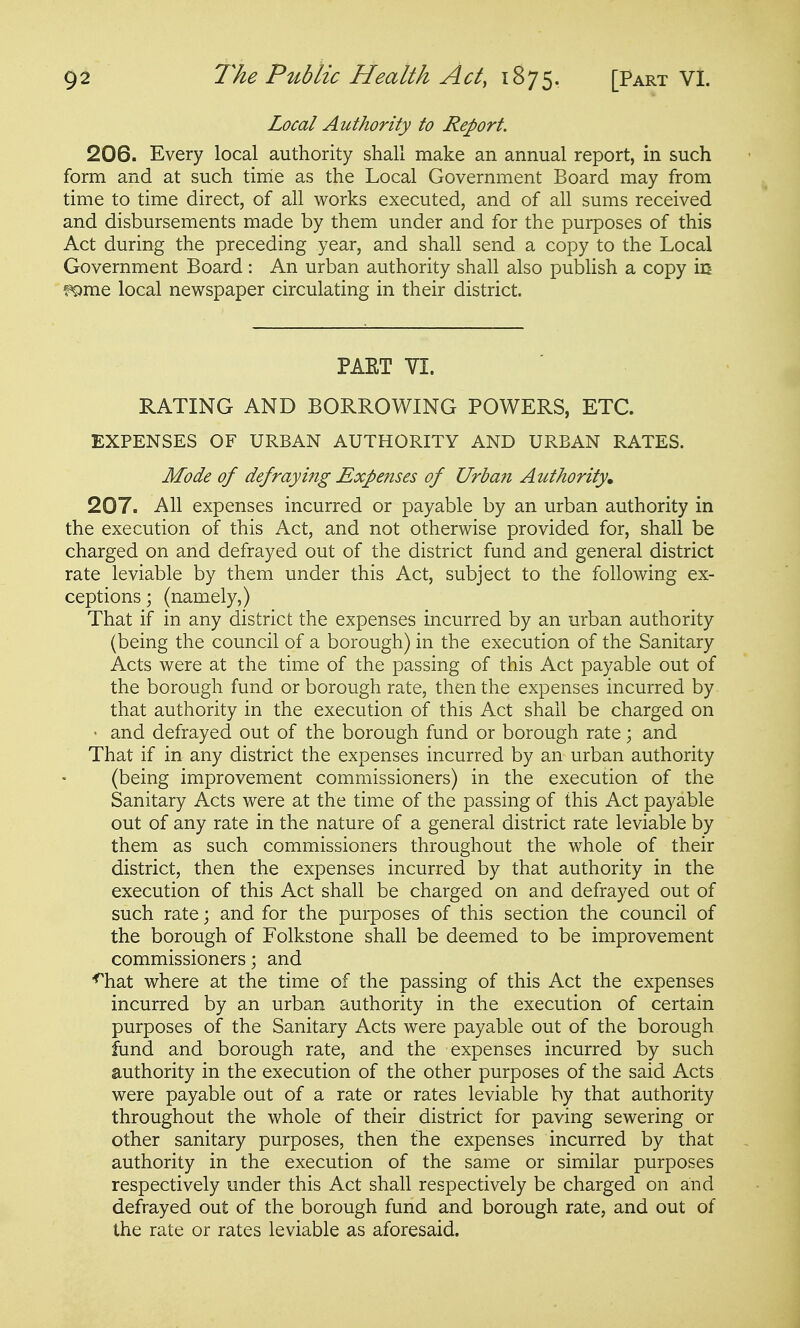 Local Authority to Report. 206. Every local authority shall make an annual report, in such form and at such time as the Local Government Board may from time to time direct, of all works executed, and of all sums received and disbursements made by them under and for the purposes of this Act during the preceding year, and shall send a copy to the Local Government Board: An urban authority shall also publish a copy in f^rae local newspaper circulating in their district. PAET VI. RATING AND BORROWING POWERS, ETC. EXPENSES OF URBAN AUTHORITY AND URBAN RATES. Mode of defraying Expenses of Urban Authority, 207. All expenses incurred or payable by an urban authority in the execution of this Act, and not otherwise provided for, shall be charged on and defrayed out of the district fund and general district rate leviable by them under this Act, subject to the following ex- ceptions ; (namely,) That if in any district the expenses incurred by an urban authority (being the council of a borough) in the execution of the Sanitary Acts were at the time of the passing of this Act payable out of the borough fund or borough rate, then the expenses incurred by that authority in the execution of this Act shall be charged on • and defrayed out of the borough fund or borough rate; and That if in any district the expenses incurred by an urban authority (being improvement commissioners) in the execution of the Sanitary Acts were at the time of the passing of this Act payable out of any rate in the nature of a general district rate leviable by them as such commissioners throughout the whole of their district, then the expenses incurred by that authority in the execution of this Act shall be charged on and defrayed out of such rate; and for the purposes of this section the council of the borough of Folkstone shall be deemed to be improvement commissioners; and '^hat where at the time of the passing of this Act the expenses incurred by an urban authority in the execution of certain purposes of the Sanitary Acts were payable out of the borough fund and borough rate, and the expenses incurred by such authority in the execution of the other purposes of the said Acts were payable out of a rate or rates leviable by that authority throughout the whole of their district for paving sewering or other sanitary purposes, then the expenses incurred by that authority in the execution of the same or similar purposes respectively under this Act shall respectively be charged on and defrayed out of the borough fund and borough rate, and out of the rate or rates leviable as aforesaid.