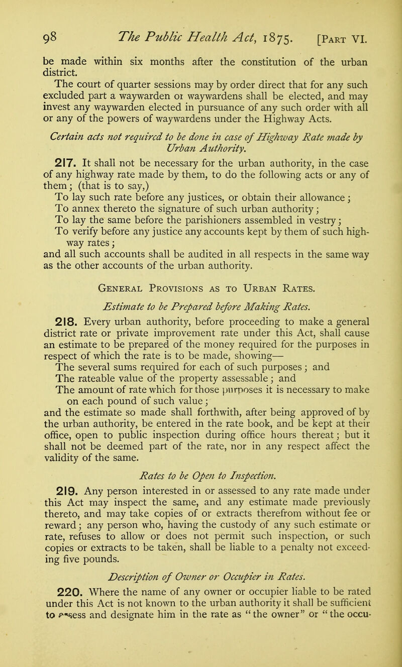 be made within six months after the constitution of the urban district. The court of quarter sessions may by order direct that for any such excluded part a waywarden 01 waywardens shall be elected, and may invest any waywarden elected in pursuance of any such order with all or any of the powers of waywardens under the Highway Acts. Ce?'tain acts not required to be done in case of Highway Rate made by Urban Authority. 217. It shall not be necessary for the urban authority, in the case of any highway rate made by them, to do the following acts or any of them; (that is to say,) To lay such rate before any justices, or obtain their allowance \ To annex thereto the signature of such urban authority; To lay the same before the parishioners assembled in vestry; To verify before any justice any accounts kept by them of such high- way rates; and all such accounts shall be audited in all respects in the same way as the other accounts of the urban authority. General Provisions as to Urban Rates. Estimate to be Prepared before Making Rates. 218. Every urban authority, before proceeding to make a general district rate or private improvement rate under this Act, shall cause an estimate to be prepared of the money required for the purposes in respect of which the rate is to be made, showing— The several sums required for each of such purposes; and The rateable value of the property assessable; and The amount of rate which for those purposes it is necessary to make on each pound of such value; and the estimate so made shall forthwith, after being approved of by the urban authority, be entered in the rate book, and be kept at their office, open to public inspection during ofi&ce hours thereat; but it shall not be deemed part of the rate, nor in any respect affect the validity of the same. Rates to be Ope7i to Inspection. 219. Any person interested in or assessed to any rate made under this Act may inspect the same, and any estimate made previously thereto, and may take copies of or extracts therefrom without fee or reward \ any person who, having the custody of any such estimate or rate, refuses to allow or does not permit such inspection, or such copies or extracts to be taken, shall be liable to a penalty not exceed- ing five pounds. Description of Owner or Occupier in Rates. 220. Where the name of any owner or occupier liable to be rated under this Act is not known to the urban authority it shall be sufficient to i^^sess and designate him in the rate as  the owner or  the occu-