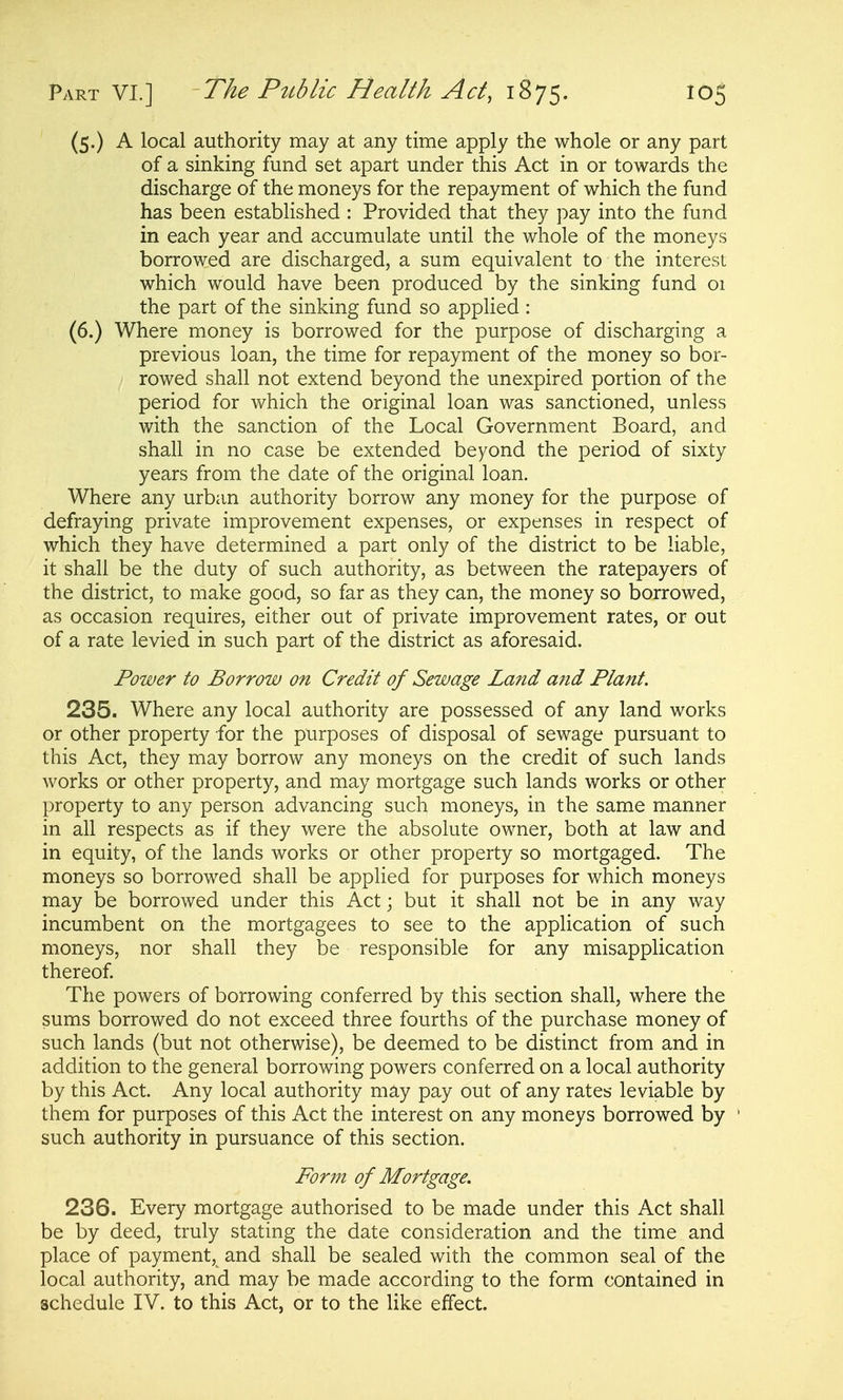 (5.) A local authority may at any time apply the whole or any part of a sinking fund set apart under this Act in or towards the discharge of the moneys for the repayment of which the fund has been established : Provided that they pay into the fund in each year and accumulate until the whole of the moneys borrowed are discharged, a sum equivalent to the interest which would have been produced by the sinking fund 01 the part of the sinking fund so applied : (6.) Where money is borrowed for the purpose of discharging a previous loan, the time for repayment of the money so bor- rowed shall not extend beyond the unexpired portion of the period for which the original loan was sanctioned, unless with the sanction of the Local Government Board, and shall in no case be extended beyond the period of sixty years from the date of the original loan. Where any urban authority borrow any money for the purpose of defraying private improvement expenses, or expenses in respect of which they have determined a part only of the district to be liable, it shall be the duty of such authority, as between the ratepayers of the district, to make good, so far as they can, the money so borrowed, as occasion requires, either out of private improvement rates, or out of a rate levied in such part of the district as aforesaid. Power to Borrow on Credit of Sewage Land and Plant. 235. Where any local authority are possessed of any land works or other property for the purposes of disposal of sewage pursuant to this Act, they may borrow any moneys on the credit of such lands works or other property, and may mortgage such lands works or other property to any person advancing such moneys, in the same manner in all respects as if they were the absolute owner, both at law and in equity, of the lands works or other property so mortgaged. The moneys so borrowed shall be applied for purposes for which moneys may be borrowed under this Act; but it shall not be in any way incumbent on the mortgagees to see to the application of such moneys, nor shall they be responsible for any misapplication thereof The powers of borrowing conferred by this section shall, where the sums borrowed do not exceed three fourths of the purchase money of such lands (but not otherwise), be deemed to be distinct from and in addition to the general borrowing powers conferred on a local authority by this Act. Any local authority may pay out of any rates leviable by them for purposes of this Act the interest on any moneys borrowed by such authority in pursuance of this section. Form of Mortgage. 236. Every mortgage authorised to be made under this Act shall be by deed, truly stating the date consideration and the time and place of payment, and shall be sealed with the common seal of the local authority, and may be made according to the form contained in schedule IV. to this Act, or to the like effect.