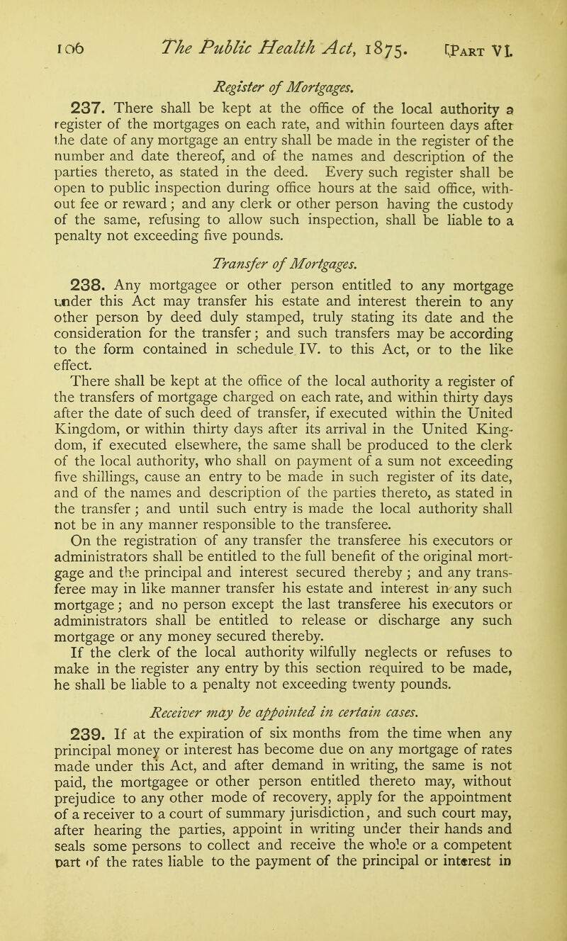 Register of Mortgages, 237. There shall be kept at the office of the local authority a register of the mortgages on each rate, and within fourteen days after the date of any mortgage an entry shall be made in the register of the number and date thereof, and of the names and description of the parties thereto, as stated in the deed. Every such register shall be open to public inspection during office hours at the said office, with- out fee or reward; and any clerk or other person having the custody of the same, refusing to allow such inspection, shall be liable to a penalty not exceeding five pounds. Transfer of Mortgages. 238. Any mortgagee or other person entitled to any mortgage under this Act may transfer his estate and interest therein to any other person by deed duly stamped, truly stating its date and the consideration for the transfer; and such transfers may be according to the form contained in schedule IV. to this Act, or to the like effect. There shall be kept at the office of the local authority a register of the transfers of mortgage charged on each rate, and within thirty days after the date of such deed of transfer, if executed within the United Kingdom, or within thirty days after its arrival in the United King- dom, if executed elsewhere, the same shall be produced to the clerk of the local authority, who shall on payment of a sum not exceeding five shillings, cause an entry to be made in such register of its date, and of the names and description of the parties thereto, as stated in the transfer \ and until such entry is made the local authority shall not be in any manner responsible to the transferee. On the registration of any transfer the transferee his executors or administrators shall be entitled to the full benefit of the original mort- gage and the principal and interest secured thereby; and any trans- feree may in like manner transfer his estate and interest in any such mortgage; and no person except the last transferee his executors or administrators shall be entitled to release or discharge any such mortgage or any money secured thereby. If the clerk of the local authority wilfully neglects or refuses to make in the register any entry by this section required to be made, he shall be liable to a penalty not exceeding tv/enty pounds. Receiver may be appointed in certain cases. 239. If at the expiration of six months from the time when any principal money or interest has become due on any mortgage of rates made under this Act, and after demand in writing, the same is not paid, the mortgagee or other person entitled thereto may, without prejudice to any other mode of recovery, apply for the appointment of a receiver to a court of summary jurisdiction, and such court may, after hearing the parties, appoint in writing under their hands and seals some persons to collect and receive the whole or a competent part of the rates liable to the payment of the principal or int«rest in