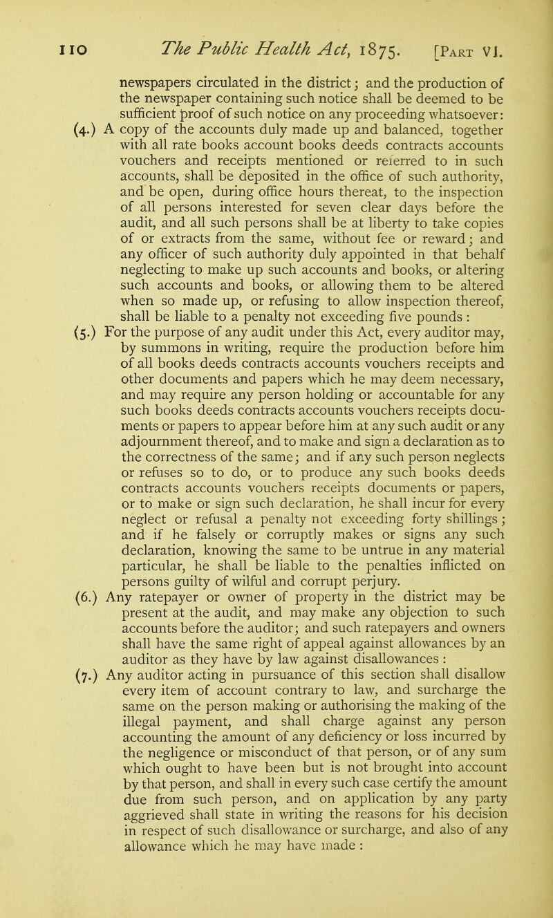 newspapers circulated in the district; and the production of the newspaper containing such notice shall be deemed to be sufficient proof of such notice on any proceeding whatsoever: (4.) A copy of the accounts duly made up and balanced, together with all rate books account books deeds contracts accounts vouchers and receipts mentioned or referred to in such accounts, shall be deposited in the office of such authority, and be open, during office hours thereat, to the inspection of all persons interested for seven clear days before the audit, and all such persons shall be at liberty to take copies of or extracts from the same, without fee or reward; and any officer of such authority duly appointed in that behalf neglecting to make up such accounts and books, or altering such accounts and books, or allowing them to be altered when so made up, or refusing to allow inspection thereof, shall be liable to a penalty not exceeding five pounds : (5.) For the purpose of any audit under this Act, every auditor may, by summons in writing, require the production before him of all books deeds contracts accounts vouchers receipts and other documents and papers which he may deem necessary, and may require any person holding or accountable for any such books deeds contracts accounts vouchers receipts docu- ments or papers to appear before him at any such audit or any adjournment thereof, and to make and sign a declaration as to the correctness of the same; and if any such person neglects or refuses so to do, or to produce any such books deeds contracts accounts vouchers receipts documents or papers, or to make or sign such declaration, he shall incur for every neglect or refusal a penalty not exceeding forty shillings; and if he falsely or corruptly makes or signs any such declaration, knowing the same to be untrue in any material particular, he shall be liable to the penalties inflicted on persons guilty of wilful and corrupt perjury. (6.) Any ratepayer or owner of property in the district may be present at the audit, and may make any objection to such accounts before the auditor; and such ratepayers and owners shall have the same right of appeal against allowances by an auditor as they have by law against disallowances : (7.) Any auditor acting in pursuance of this section shall disallow every item of account contrary to law, and surcharge the same on the person making or authorising the making of the illegal payment, and shall charge against any person accounting the amount of any deficiency or loss incurred by the negligence or misconduct of that person, or of any sum which ought to have been but is not brought into account by that person, and shall in every such case certify the amount due from such person, and on application by any party aggrieved shall state in writing the reasons for his decision in respect of such disallowance or surcharge, and also of any allowance which he may have made :