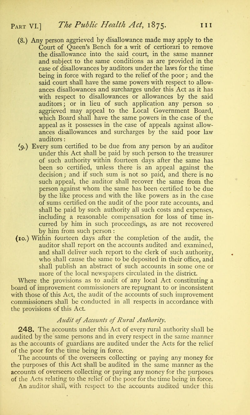 (8.) Any person aggrieved by disallowance made may apply to the Court of Queen's Bench for a writ of certiorari to remove the disallowance into the said court, in the same manner and subject to the same conditions as are provided in the case of disallowances by auditors under the laws for the time being in force with regard to the relief of the poor; and the said court shall have the same powers with respect to allow- ances disallowances and surcharges under this Act as it has with respect to disallowances or allowances by the said auditors; or in lieu of such application any person so aggrieved may appeal to the Local Government Board, which Board shall have the same powers in the case of the appeal as it possesses in the case of appeals against allow- ances disallowances and surcharges by the said poor law auditors: (9.) Every sum certified to be due from any person by an auditor under this Act shall be paid by such person to the treasurer of such authority within fourteen days after the same has been so certified, unless there is an appeal against the decision; and if such sum is not so paid, and there is no such appeal, the auditor shall recover the same from the person against whom the same has been certified to be due by the like process and with the like powers as in the case of sums certified on the audit of the poor rate accounts, and shall be paid by such authority all such costs and expenses, including a reasonable compensation for loss of time in- curred by him in such proceedings, as are not recovered by him from such person : (lo.) Within fourteen days after the completion of the audit, the auditor shall report on the accounts audited and examined, and shall deliver such report to the clerk of such authority, who shall cause the same to be deposited in their office, and shall publish an abstract of such accounts in some one or more of the local newspapers circulated in the district. Where the provisions as to audit of any local Act constituting a board of improvement commissioners are repugnant to or inconsistent with those of this Act, the audit of the accounts of such improvement commissioners shall be conducted in all respects in accordance with the provisions of this Act. Audit of Accounts of Rural Authority. 248. The accounts under this Act of every rural authority shall be audited by the same persons and in every respect in the same manner as the accounts of guardians are audited under the Acts for the relief of the poor for the time being in force. The accounts of the overseers collecting or paying any money for the purposes of this Act shall be audited in the same manner as the accounts of overseers collecting or paying any money for the purposes of the Acts relating to the relief of the poor for the time being in force. An auditor shall, with respect to the accounts audited under this