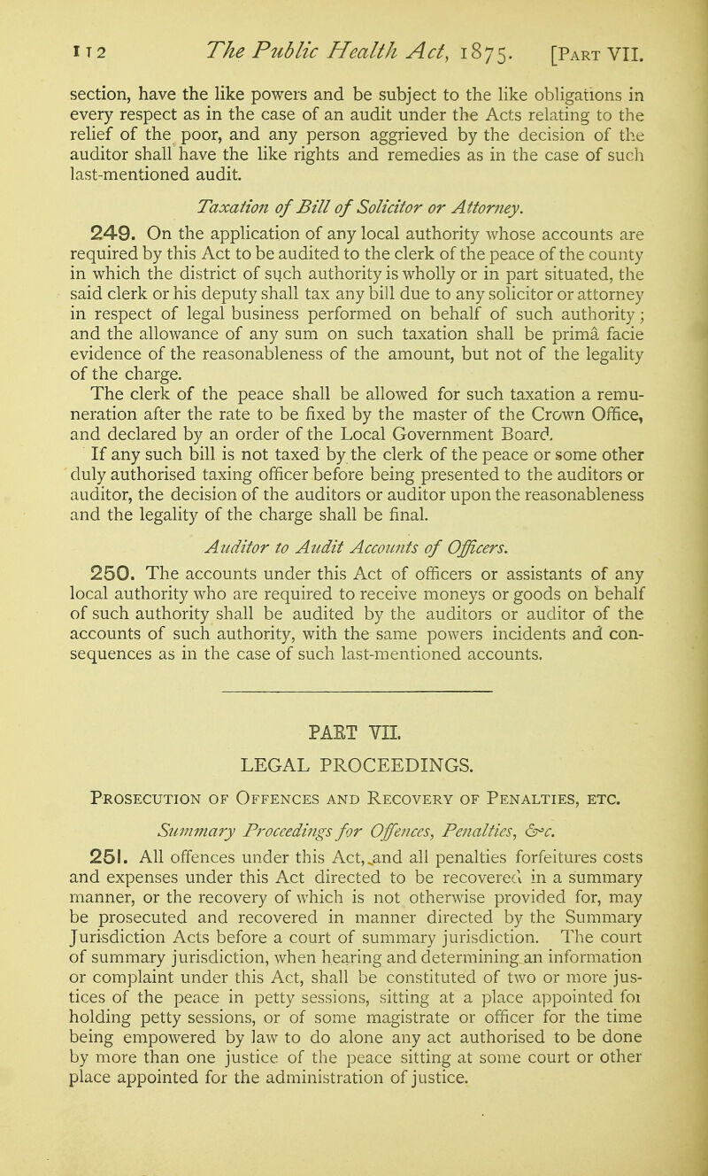 section, have the like powers and be subject to the like obligations in every respect as in the case of an audit under the Acts relating to the relief of the poor, and any person aggrieved by the decision of the auditor shall have the like rights and remedies as in the case of such last-mentioned audit. Taxation of Bill of Solicitor or Attorney. 24-9. On the application of any local authority whose accounts are required by this Act to be audited to the clerk of the peace of the county in which the district of such authority is wholly or in part situated, the said clerk or his deputy shall tax any bill due to any solicitor or attorney in respect of legal business performed on behalf of such authority; and the allowance of any sum on such taxation shall be prima facie evidence of the reasonableness of the amount, but not of the legality of the charge. The clerk of the peace shall be allowed for such taxation a remu- neration after the rate to be fixed by the master of the Crown Office, and declared by an order of the Local Government Board. If any such bill is not taxed by the clerk of the peace or some other duly authorised taxing officer before being presented to the auditors or auditor, the decision of the auditors or auditor upon the reasonableness and the legality of the charge shall be final. Auditor to Audit Accounts of Officers. 250. The accounts under this Act of officers or assistants of any local authority who are required to receive moneys or goods on behalf of such authority shall be audited by the auditors or auditor of the accounts of such authority, with the same powers incidents and con- sequences as in the case of such last-mentioned accounts. PAET VII LEGAL PROCEEDINGS. Prosecution of Offences and Recovery of Penalties, etc. Summary Proceedings for Offences, Penalties, &'c. 251. AH offences under this Act,,and all penalties forfeitures costs and expenses under this Act directed to be recovered in a summary manner, or the recovery of which is not otherwise provided for, may be prosecuted and recovered in manner directed by the Summary Jurisdiction Acts before a court of summary jurisdiction. The court of summary jurisdiction, when hearing and determining an information or complaint under this Act, shall be constituted of two or more jus- tices of the peace in petty sessions, sitting at a place appointed foi holding petty sessions, or of some magistrate or officer for the time being empowered by law to do alone any act authorised to be done by more than one justice of the peace sitting at some court or other place appointed for the administration of justice.