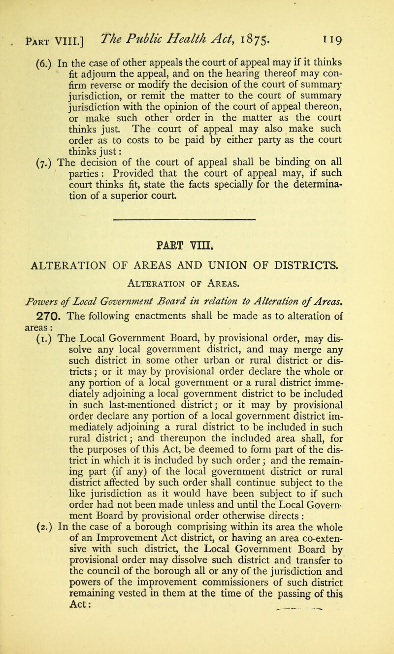 (6.) In the case of other appeals the court of appeal may if it thinks fit adjourn the appeal, and on the hearing thereof may con- firm reverse or modify the decision of the court of summary jurisdiction, or remit the matter to the court of summary jurisdiction with the opinion of the court of appeal thereon, or make such other order in the matter as the court thinks just. The court of appeal may also make such order as to costs to be paid by either party as the court thinks just: (7.) The decision of the court of appeal shall be binding on all parties: Provided that the court of appeal may, if such court thinks fit, state the facts specially for the determina- tion of a superior court PART VIII. ALTERATION OF AREAS AND UNION OF DISTRICTS. Alteration of Areas. Powers of Local Government Board in relation to Alteration of Areas, 270. The following enactments shall be made as to alteration of areas: (i.) The Local Government Board, by provisional order, may dis- solve any local government district, and may merge any such district in some other urban or rural district or dis- tricts ; or it may by provisional order declare the whole or any portion of a local government or a rural district imme- diately adjoining a local government district to be included in such last-mentioned district; or it may by provisional order declare any portion of a local government district im- mediately adjoining a rural district to be included in such rural district; and thereupon the included area shall, for the purposes of this Act, be deemed to form part of the dis- trict in which it is included by such order; and the remain- ing part (if any) of the local government district or rural district affected by such order shall continue subject to the like jurisdiction as it would have been subject to if such order had not been made unless and until the Local Govern- ment Board by provisional order otherwise directs : (2.) In the case of a borough comprising within its area the whole of an Improvement Act district, or having an area co-exten- sive with such district, the Local Government Board by provisional order may dissolve such district and transfer to the council of the borough all or any of the jurisdiction and powers of the improvement commissioners of such district remaining vested in them at the time of the passing of this Act: