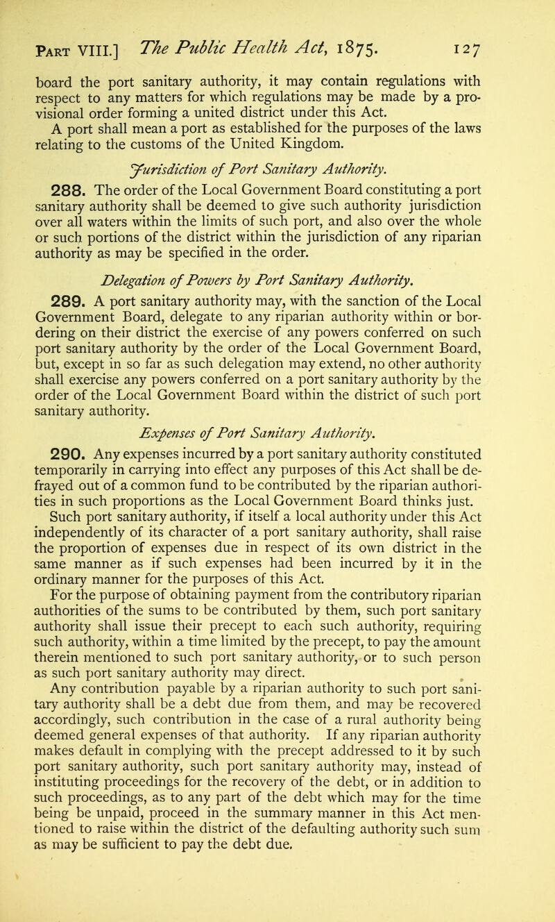 board the port sanitary authority, it may contain regulations with respect to any matters for which regulations may be made by a pro- visional order forming a united district under this Act. A port shall mean a port as established for the purposes of the laws relating to the customs of the United Kingdom. Jurisdiction of Port Sanitary Authority. 288. The order of the Local Government Board constituting a port sanitary authority shall be deemed to give such authority jurisdiction over all waters within the limits of such port, and also over the whole or such portions of the district within the jurisdiction of any riparian authority as may be specified in the order. Delegation of Powers by Port Sanitary Authority. 289. A port sanitary authority may, with the sanction of the Local Government Board, delegate to any riparian authority within or bor- dering on their district the exercise of any powers conferred on such port sanitary authority by the order of the Local Government Board, but, except in so far as such delegation may extend, no other authority shall exercise any powers conferred on a port sanitary authority by the order of the Local Government Board within the district of such port sanitary authority. Expenses of Port Sanitary Authority. 290. Any expenses incurred by a port sanitary authority constituted temporarily in carrying into effect any purposes of this Act shall be de- frayed out of a common fund to be contributed by the riparian authori- ties in such proportions as the Local Government Board thinks just. Such port sanitary authority, if itself a local authority under this Act independently of its character of a port sanitary authority, shall raise the proportion of expenses due in respect of its own district in the same manner as if such expenses had been incurred by it in the ordinary manner for the purposes of this Act. For the purpose of obtaining payment from the contributory riparian authorities of the sums to be contributed by them, such port sanitary authority shall issue their precept to each such authority, requiring such authority, within a time limited by the precept, to pay the amount therein mentioned to such port sanitary authority, or to such person as such port sanitary authority may direct. Any contribution payable by a riparian authority to such port sani- tary authority shall be a debt due from them, and may be recovered accordingly, such contribution in the case of a rural authority being deemed general expenses of that authority. If any riparian authority makes default in complying with the precept addressed to it by such port sanitary authority, such port sanitary authority may, instead of instituting proceedings for the recovery of the debt, or in addition to such proceedings, as to any part of the debt which may for the time being be unpaid, proceed in the summary manner in this Act men- tioned to raise within the district of the defaulting authority such sum as may be sufficient to pay the debt due.