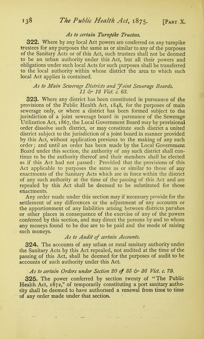 As to certain Turnpike Trustees. 322. Where by any local Act powers are conferred on any turnpike trustees for any purposes the same as or similar to any of the purposes of the Sanitary Acts or of this Act, such trustees shall not be deemed to be an urban authority under this Act, but all their powers and obligations under such local Acts for such purposes shall be transferred to the local authority within whose district the area to which such local Act applies is contained. As to Main Sewerage Districts and Joint Sewerage Boards. 11 12 Vict. c. 63. 323. Where any district has been constituted in pursuance of the provisions of the Public Health Act, 1848, for the purposes of main sewerage only, or where a district has been formed subject to the jurisdiction of a joint sewerage board in pursuance of the Sewerage Utilization Act, 1867, the Local Government Board may by provisional order dissolve such district, or may constitute such district a united district subject to the jurisdiction of a joint board in manner provided by this Act, without application previous to the making of any such order; and until an order has been made by the Local Government Board under this section, the authority of any such district shall con- tinue to be the authority thereof and their members shall be elected as if this Act had not passed: Provided that the provisions of this Act applicable to purposes the same as or similar to those of any enactments of the Sanitary Acts which are in force within the district of any such authority at the time of the passing of this Act and are repealed by this Act shall be deemed to be substituted for those enactments. Any order made under this section may if necessary provide for the settlement of any differences or the adjustment of any accounts or the apportionment of any liabilities arising between districts parishes or other places in consequence of the exercise of any of the powers conferred by this section, and may direct the persons by and to whom any moneys found to be due are to be paid and the mode of raising such moneys. As to Audit of certain Accounts. 324. The accounts of any urban or rural sanitary authority under the Sanitary Acts by this Act repealed, not audited at the time of the passing of this Act, shall be deemed for the purposes of audit to be accounts of such authority under this Act. As to certain Orders under Section 20 of 85 36 Vict. c. 79. 325. The power conferred by section twenty of The Public Health Act, 1872, of temporarily constituting a port sanitary autho- rity shall be deemed to have authorised a renewal from time to time of any order made under that section.