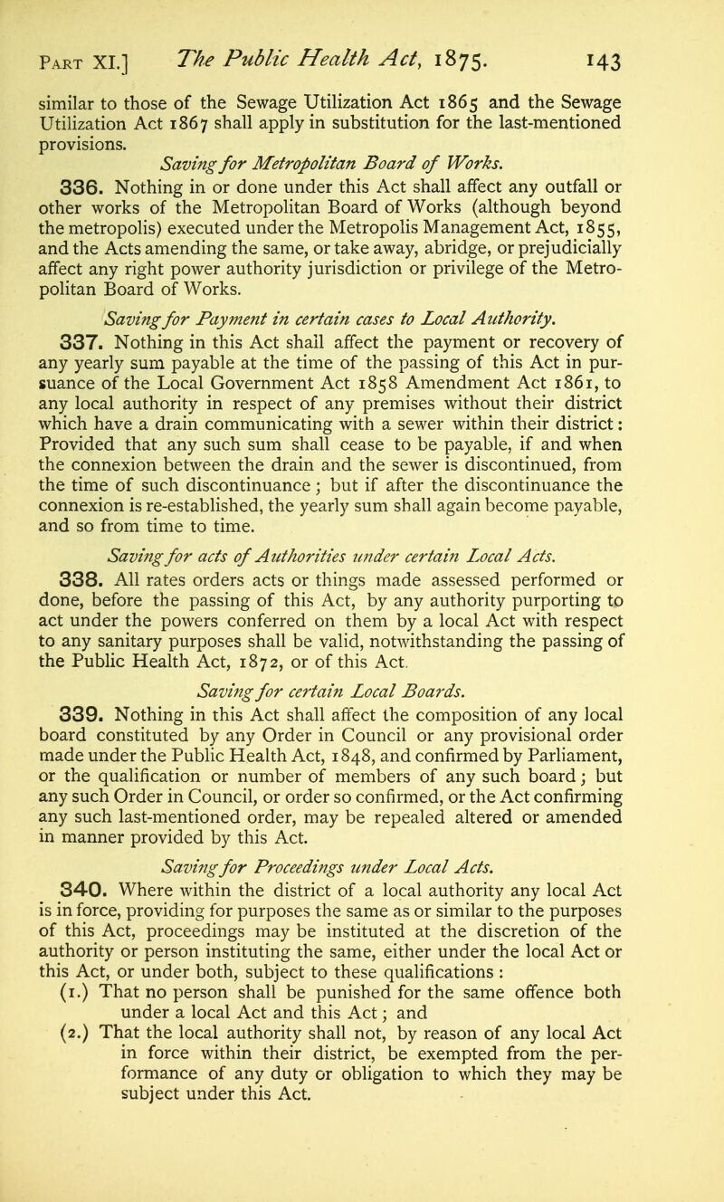 similar to those of the Sewage Utilization Act 1865 and the Sewage Utilization Act 1867 shall apply in substitution for the last-mentioned provisions. Saving for Metropolitan Board of Works. 336. Nothing in or done under this Act shall affect any outfall or other works of the Metropolitan Board of Works (although beyond the metropolis) executed under the Metropolis Management Act, 1855, and the Acts amending the same, or take away, abridge, or prejudicially affect any right power authority jurisdiction or privilege of the Metro- politan Board of Works. Saving for Payment in certain cases to Local Authority, 337. Nothing in this Act shall affect the payment or recovery of any yearly sum payable at the time of the passing of this Act in pur- suance of the Local Government Act 1858 Amendment Act 1861, to any local authority in respect of any premises without their district which have a drain communicating with a sewer within their district: Provided that any such sum shall cease to be payable, if and when the connexion between the drain and the sewer is discontinued, from the time of such discontinuance; but if after the discontinuance the connexion is re-established, the yearly sum shall again become payable, and so from time to time. Saving for acts of Authorities tinder certain Local Acts. 338. All rates orders acts or things made assessed performed or done, before the passing of this Act, by any authority purporting to act under the powers conferred on them by a local Act with respect to any sanitary purposes shall be valid, notwithstanding the passing of the Public Health Act, 1872, or of this Act, Saving for certain Local Boa?'ds. 339. Nothing in this Act shall affect the composition of any local board constituted by any Order in Council or any provisional order made under the Public Health Act, 1848, and confirmed by Parliament, or the qualification or number of members of any such board; but any such Order in Council, or order so confirmed, or the Act confirming any such last-mentioned order, may be repealed altered or amended in manner provided by this Act. Saving for Proceedings under Local Acts. 340. Where within the district of a local authority any local Act is in force, providing for purposes the same as or similar to the purposes of this Act, proceedings may be instituted at the discretion of the authority or person instituting the same, either under the local Act or this Act, or under both, subject to these quahfications : (i.) That no person shall be punished for the same offence both under a local Act and this Act; and (2.) That the local authority shall not, by reason of any local Act in force within their district, be exempted from the per- formance of any duty or obligation to which they may be subject under this Act.