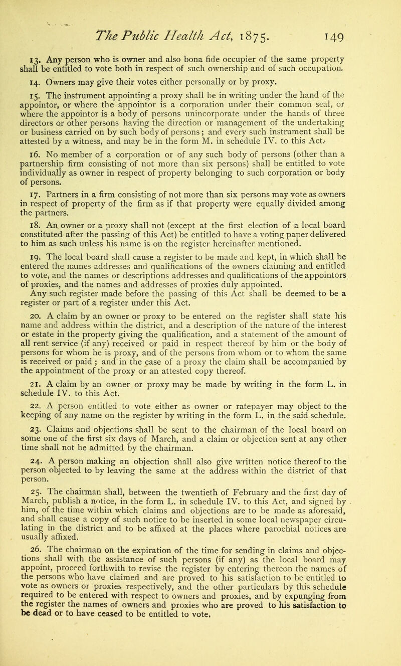 13. Any person who is owner and also bona fide occupier nf the same property shall be entitled to vote both in respect of such ownership and of such occupation. 14. Owners may give their votes either personally or by proxy. 15. The instrument appointing a proxy shall be in writing under the hand of the appointor, or where the appointor is a corporation under their common seal, or where the appointor is a body of persons unincorporate under the hands of three directors or other persons having the direction or management of the undertaking or business carried on by such body of persons; and every such instrument shall be attested by a witness, and may be in the form M. in schedule IV. to this Act.- 16. No member of a corporation or of any such body of persons (other than a partnership firm consisting of not more than six persons) shall be entitled to vote individually as owner in respect of property belonging to such corporation or body of persons. 17. Partners in a firm consisting of not more than six persons may vote as owners in respect of property of the firm as if that property were equally divided among the partners. 18. An owner or a proxy shall not (except at the first election of a local board constituted after the passing of this Act) be entitled to have a voting paper delivered to him as such unless his name is on the register hereinafter mentioned. 19. The local board shall cause a register to be made and kept, in which shall be entered the names addresses and qualifications of the owners claiming and entitled to vote, and the names or descriptions addresses and qualifications of the appointors of proxies, and the names and addresses of proxies duly appointed. Any such register made before the passing of this Act shall be deemed to be a register or part of a register under this Act. 20. A claim by an owner or proxy to be entered on the register shall state his name and address within the district, and a description of the nature of the interest or estate in the property giving the qualification, and a statement of the amount of all rent service (if any) received or paid in respect thereof by him or the body of persons for whom he is proxy, and of the persons from whom or to whom the same is received or paid ; and in the case of a proxy the claim shall be accompanied by the appointment of the proxy or an attested copy thereof. 21. A claim by an owner or proxy may be made by writing in the form L. in schedule IV. to this Act. 22. A person entitled to vote either as owner or ratepayer may object to the keeping of any name on the register by writing in the form L. in the said schedule. 23. Claims and objections shall be sent to the chairman of the local board on some one of the first six days of March, and a claim or objection sent at any other time shall not be admitted by the chairman. 24. A person making an objection shall also give written notice thereof to the person objected to by leaving the same at the address within the district of that person. 25. The chairman shall, between the twentieth of February and the first day of March, publish a notice, in the form L. in schedule IV. to this Act, and signed by him, of the time within which claims and objections are to be made as aforesaid, and shall cause a copy of such notice to be inserted in some local newspaper circu- lating in the district and to be affixed at the places where parochial notices are usually affixed. 26. The chairman on the expiration of the time for sending in claims and objec- tions _ shall with the assistance of such persons (if any) as the local board may appoint, proceed forthwith to revise the register by entering thereon the names of the persons who have claimed and are proved to his satisfaction to be entitled to vote as owners or proxies respectively, and the other particulars by this schedule required to be entered with respect to owners and proxies, and by expunging from the register the names of owners and proxies who are proved to his satisfaction to be dead or to have ceased to be entitled to vote.