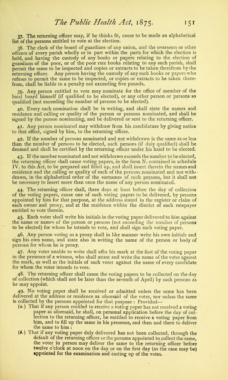 37. The returning officer may, if he thinks fit, cause to be made an alphabetical list of the persons entitled to vote at the election. 38. The clerk of the board of guardians of any union, and the overseers or other officers of every parish wholly or in part within the parts for which the election is held, and having the custody of any books or papers relating to the election of guardians of the poor, or of the poor rate books relating to any such parish, shall permit the same to be inspected and copies or extracts to be taken therefrom by the returning officer. Any person having the custody of any such books or papers who refuses to permit the same to be inspected, or copies or extracts to be taken there- from, shall be liable to a penalty not exceeding five pounds. 39. Any person entitled to vote may nominate for the office of member of the local board himself (if qualified to be elected), or any other person or persons so qualified (not exceeding the number of persons to be elected). 40. Every such nomination shall be in writing, and shall state the names and residence and calling or quality of the person or persons nominated, and shall be signed by the person nominating, and be delivered or sent to the returning officer. 41. Any person nominated may withdraw from his candidature by giving notice to that effect, signed by him, to the returning officer. 42. If the number of persons nominated and not withdrawn is the same as or less than the number of persons to be elected, such persons (if duly qualified) shall be deemed and shall be certified by the returning officer under his hand to be elected. 43. If the number nominated and not withdrawn exceeds the number to be elected, the returning officer shall cause voting papers, in the form N. contained in schedule IV. to this Act, to be prepared and filled up, and shall insert therein the names and residence and the calling or quality of each of the persons nominated and not with- • drawn, in the alphabetical order of the surnames of such persons, but it shall not be necessary to insert more than once the name of any person nominated. 44. The returning officer shall, three days at least before the day of collection of the voting papers, cause one of such voting papers to be delivered, by persons appointed by him for that purpose, at the address stated in the register or claim of each owner and proxy, and at the residence within the district of each ratepayer entitled to vote therein. 45. Each voter shall write his initials in the voting paper delivered to him against the name or names of the person or persons (not exceeding the number of persons to be elected) for whom he intends to vote, and shall sign such voting paper. 46. Any person voting as a proxy shall in like manner write his own initials and sign his own name, and state also in writing the name of the person or body of persons for whom he is proxy. 47. Any voter unable to write shall affix his mark at the foot of the voting paper in the presence of a witness, who shall attest and write the name of the voter against the mark, as well as the initials of such voter against the name of every candidate for whom the voter intends to vote. 48. The returning officer shall cause the voting papers to be collected on the day of collection (which shall not be later than the seventh of April) by such persons as he may appoint. 49. No voting paper shall be received or admitted unless the same has been delivered at the address or residence as aforesaid of the voter, nor unless the same is collected by the persons appointed for that purpose : Provided— {a,) That if any person entitled to receive a voting paper has not received a voting paper as aforesaid, he shall, on personal application before the day of col- lection to the returning officer, be entitled to receive a voting paper from him, and to fill up the same in his presence, and then and there to deliver the same to him : (*.) That if any voting paper duly delivered has not been collected, through the default of the returning officer or the persons appointed to collect the same, the voter in person may deliver the same to the returning officer before twelve o'clock at noon on the day or on the first day (as the case may be) appointed for the examination and casting up of the votes.