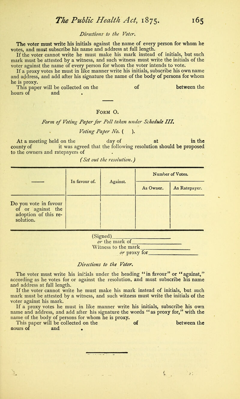 Directions to the Voter, The voter must write his initials against the name of every person for whom he votes, and must subscribe his name and address at full length. If the voter cannot write he must make his mark instead of initials, but such mark must be attested by a witness, and such witness must write the initials of the voter against the name of every person for whom the voter intends to vote. If a proxy votes he must in like manner write his initials, subscribe his own name and address, and add after his signature the name of the body of persons for whom he is proxy. This paper will be collected on the of between the hours of and Form O. Form of Voting Paper for Poll taken under Schedule III, Voting Paper No. ( ). At a meeting held on the day of at in the county of it was agreed that the following resolution should be proposed to the owners and ratepayers of . , (Set out the resolution.) In favour of. Against. Number of Votes. As Owner. As Ratepayer. Do you vote in favour of or against the adoption of this re- solution. (Signed) or the mark of__ Witness to the mark or proxy for Directions to the Voter, The voter must write his initials under the heading in favour or against, according as he votes for or against the resolution, and must subscribe his name and address at full length. If the voter cannot write he must make his mark instead of initials, but such mark must be attested by a witness, and such witness must write the initials of the voter against his mark. If a proxy votes he must in like manner write his initials, subscribe his own name and address, and add after his signature the words as proxy for, with the name of the body of persons for whom he is proxy. This paper will be collected on the of between the aours of and •