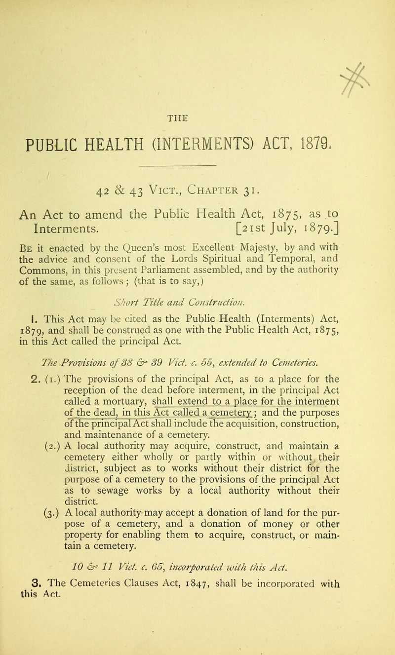 PUBLIC HEALTH (INTERMENTS) ACT, 1879, 42 & 43 Vict., Chapter 31. An Act to amend the Public Health Act, 1875, as to Interments. [21st July, 1879.] Be it enacted by the Queen's most Excellent Majesty, by and with the advice and consent of the Lords Spiritual and Temporal, and Commons, in this present Parliament assembled, and by the authority of the same, as follows ; (that is to say,) Siiort Title and Construction. 1. This Act may be cited as the Public Health (Interments) Act, 1879, and shall be construed as one with the Public Health Act, 1875, in this Act called the principal Act. The Provisions of 88 &> 39 Vict. c. 55, extended to Cemeteries. 2. (i.) The provisions of the principal Act, as to a place for the reception of the dead before mterment, in the principal Act called a mortuary, shall extend to a place for the interment ofJ:he dead, in this Act called a cemetery ; and the purposes of the principal Act shall include the acquisition, construction, and maintenance of a cemetery. (2.) A local authority may acquire, construct, and maintain a cemetery either wholly or paitly within or without their district, subject as to works without their district for the purpose of a cemetery to the provisions of the principal Act as to sewage works by a local authority without their district. (3.) A local authority may accept a donation of land for the pur- pose of a cemetery, and a donation of money or other property for enabling them to acquire, construct, or main- tain a cemetery. 10 11 Vict. c. 65] incorporated with this Act. 3. The Cemeteries Clauses Act, 1847, shall be incorporated with this Act.