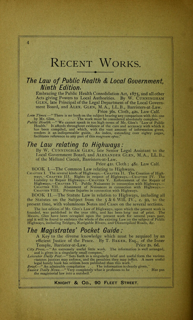 Recent Works. — ♦ The Law of Public Health & Local Gouernment, Ninth Edition. Embracing the Public Health Consolidation Act, 1875, and all other Acts giving Powers to Local Authorities. By W. Cunningham Glen, late Principal of the Legal Department of the Local Govern- ment Board, and Alex. Glen, M.A., LL.B., Barristers-at-Law. Price 36s. Cloth, 42s. Law Calf, Law Times.—There is no book on the subject bearing any comparison with this one by Mr. Glen The work must be considered absolutely complete. Public Health.— We cannot speak in too high terms of Mr. Glen's ' Law of Public Health.' It affords throughout evidence of the care and accuracy with which it has been compiled, and which, with the vast amount of information given, renders it an indispensable guide. An index, extending over eighty pages, facilitates reference to any part of this magnum opus The Law relating to Highways: By W. Cunningham Glen, late Senior Legal Assistant to the Local Government Board, and Alexander Glen, M.A., LL.B., of the Midland Circuit, Barristers-at-Law. Price 42J. Cloth ; 48^. Law Calf. BOOK L—The Common Law relating to Highways. Chapter L The several kinds of Highways.—Chapter II. The Creation of High- ways.—Chapter III. Rights in respect of Highways.—Chapter IV. The Liability to Repair Highways.—Chapter V. Enforcement of the Repair of Highways.—Chapter VI. Public Nuisances in connection with Highways.— Chapter VII. Abatement of Nuisances in connection with Highways.— Chapter VIII. Private Injuries in connection with Highways. BOOK n.—The Statute Law in relation to Highways, including all the Statutes on the Subject from the 5 & 6 Will. IV., c. 50, to the present time, with voluminous Notes and Cases on the several sections. The last edition of Mr. Glen's Law of Highways, upon which the present work is founded, was published in the year 1865, and has been long out of print. The Messrs. Glen have been occupied upon the present work for several years pasr, and it will be found to embrace the whole of the existing Law on the subject of Public Highways, including Bridges, Navigable Rivers, and'Disturnpiked Roads, &c. The Magistrates' Pocket Guide: A Key to the diverse knowledge which must be acquired by an efficient Justice of the Peace. By T. Baker, Esq., of the Inner Temple, Barrister-at-Law. Price 2s. 6d. City Press.—An extremely useful little work. The information is well arranged, and is given in a singularly small compass. Leicester Daily Post.— Sets forth in a singularly brief and useful form the various statutes justices may enforce, and the penalties they may inflict. A more useful legal handy book has seldom been published than this work. Brief.-— An admirable compilation . . I'he information is clearly given. Sussex Daily News.—' Very completely what it professes to be . . . . Has put the magisterial law into a nutshell.