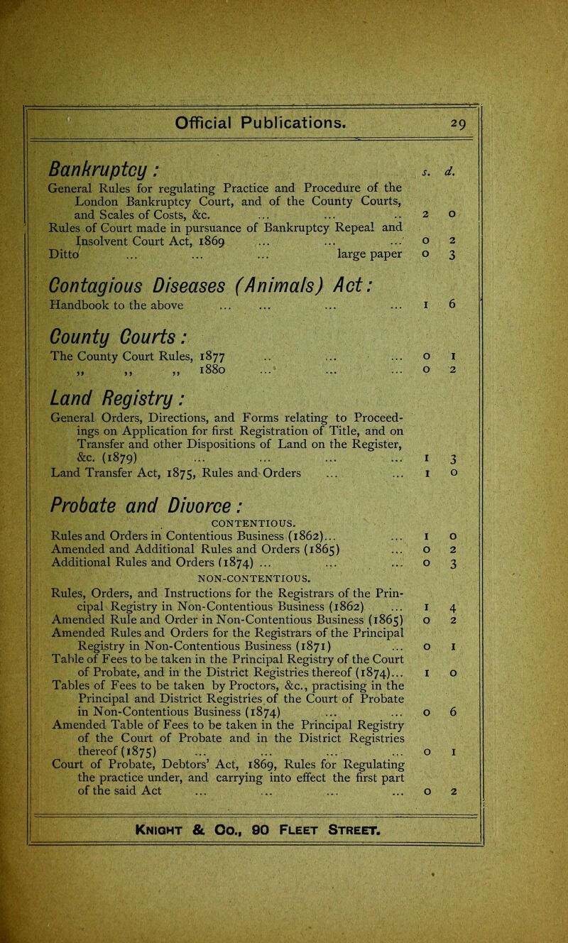 Bankruptcy: s. d. General Rules for regulating Practice and Procedure of the London Bankruptcy Court, and of the County Courts, and Scales of Costs, &c. ... ... ..20 Rules of Court made in pursuance of Bankruptcy Repeal and insolvent Court Act, 1869 ... ... ... o 2 Ditto ... ... ... large paper o 3 Contagious Diseases (Animals) Act: Handbook to the above ... ... ... ... 16 County Courts: The County Court Rules, 1877 .. ... ... o i „ 1880 ... ... ... o 2 Land Registry: General Orders, Directions, and Forms relating to Proceed- ings on Application for first Registration of Title, and on Transfer and other Dispositions of Land on the Register, &c. (1879) ... ... I 3 Land Transfer Act, 1875, Rules and Orders ... ... i o Probate and Divorce: CONTENTIOUS. Rules and Orders in Contentious Business (1862)... ... i o Amended and Additional Rules and Orders (1865) ... o 2 Additional Rules and Orders (1874) ... ... ... O 3 NON-CONTENTIOUS. Rules, Orders, and Instructions for the Registrars of the Prin- cipal Registry in Non-Contentious Business (1862) ... i 4 Amended Rule and Order in Non-Contentious Business (1865) o 2 Amended Rules and Orders for the Registrars of the Principal Registry in Non-Contentious Business (1871) ...01 Table of Fees to be taken in the Principal Registry of the Court of Probate, and in the District Registries thereof (1874)... i o Tables of Fees to be taken by Proctors, &c., practising in the Principal and District Registries of the Court of Probate in Non-Contentious Business (1874) ... ... o 6 Amended Table of Fees to be taken in the Principal Registry of the Court of Probate and in the District Registries thereof (1875) ... ... ... ... o i Court of Probate, Debtors' Act, 1869, Rules for Regulating the practice under, and carrying into effect the first part of the said Act ... ... ... ... o 2