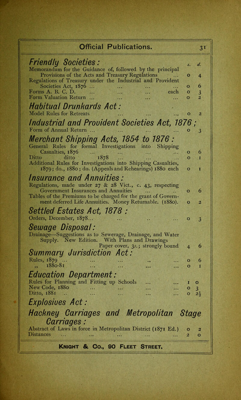 Friendly Societies: d. Memorandum for the Guidance of, followed by the principal Provisions of the Acts and Treasury Regulations • • • o 4 Regulations of Treasury under the Industrial and Provident Societies Act, 1876 ... ... ... ... o 6 Forms A. B. C. D. ... ... ... each o 3 Form Valuation Return ... ... ... ... o 2 Habitual Drunkards Act: Model Rules for Retreats ... ... ... o 2 Industrial and Provident Societies Act, 1876; Form of Annual Return ... ... ... ... o 3 Merchant Shipping Acts, 1854 to 1876: General Rules for formal Investigations into Shipping Casualties, 1876 ... ... ... ... o 6 Ditto ditto 1878 ... ... 01 Additional Rules for Investigations into Shipping Casualties, 1879; do., 1880; do. (Appealsand Rehearings) 1880 each o i Insurance and Annuities: Regulations, made under 27 & 28 Vict., c. 43, respecting Government Insurances and Annuities ... .. 06 Tables of the Premiums to be charged for the grant of Govern- ment deferred Life Annuities. Money Returnable. (1880). o 2 Settled Estates Act, 1878 : Orders, December, 1878... ... .. ' ...03 Sewage Disposal: Drainage—Suggestions as to Sewerage, Drainage, and Water Supply. New Edition. With Plans and Drawings Paper cover, 3.^.; strongly bound 4 6 Summary Jurisdiction Act: Rules, 1879 ... ... ... .. ... o 6 ,, 1880-81 ... ... ... ...01 Education Department: Rules for Planning and Fitting up Schools ... ... 10 New Code, 1880 ... ... ... ... o 3 Ditto, 1881 .. ... ... ... ... o 2^ Explosives Act: Hackney Carriages and Metropolitan Stage Carriages: Abstract of Laws in force, in Metropolitan District (1871 Ed.) o 2 Distances ... ... ... ... ... 2 o