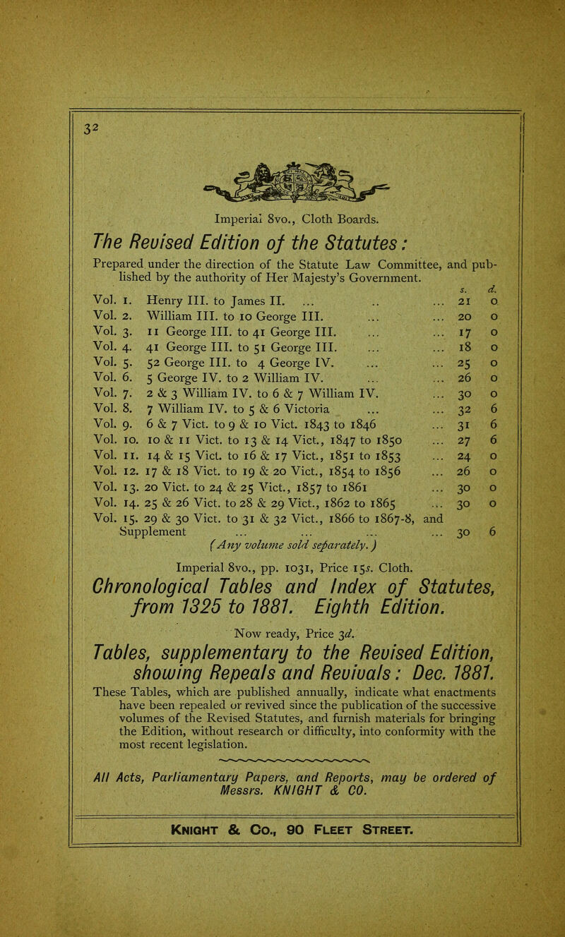 I Imperial 8vo., Cloth Boards. The Revised Edition of the Statutes: Prepared under the direction of the Statute Law Committee, and pub- lished by the authority of Her Majesty's Government. J. d. Vol. I. Henry III. to James II. ... ... 21 0 Vol. 2. William III. to 10 George III. ... 20 0 Vol. 3. II George III. to 41 George III. ... 17 0 Vol. 4- 41 George III. to 51 George III. ... 18 0 Vol. 5- 52 George III. to 4 George IV. ... 25 0 Vol. 6. 5 George IV. to 2 William IV. ... 26 0 Vol. 7. 2 & 3 William IV. to 6 & 7 William IV. ... 30 0 Vol. 8. 7 William IV. to 5 & 6 Victoria ... 32 6 Vol. 9- 6 & 7 Vict, to 9 & 10 Vict. 1843 to 1846 ... 31 6 Vol. 10. 10 & II Vict, to 13 & 14 Vict, 1847 to 1850 ... 27 6 Vol. II. 14 & 15 Vict, to 16 & 17 Vict, 1851 to 1853 ... 24 0 Vol. 12. 17 & 18 Vict to 19 & 20 Vict, 1854 to 1856 ... 26 0 Vol. 13- 20 Vict to 24 & 25 Vict, 1857 to 1861 ... 30 0 Vol. 14. 25 & 26 Vict, to 28 & 29 Vict., 1862 to 1865 ... 30 0 Vol. 15- 29 & 30 Vict, to 31 & 32 Vict., 1866 to 1867-8, and Supplement ... ... ... 30 6 (Any volume sold separately.) Imperial 8vo., pp. 1031, Price \^s. Cloth. Chronological Tables and Index of Statutes, from 1325 to 1881. Eighth Edition. Now ready. Price ^d. Tables, supplementary to the Revised Edition, showing Repeals and Revivals: Dec. 1881. These Tables, which are published annually, indicate what enactments have been repealed or revived since the publication of the successive volumes of the Revised Statutes, and furnish materials for bringing the Edition, without research or difficulty, into conformity with the most recent legislation. All Acts, Parliamentary Papers, and Reports, may be ordered of Messrs. KNIGHT & CO.