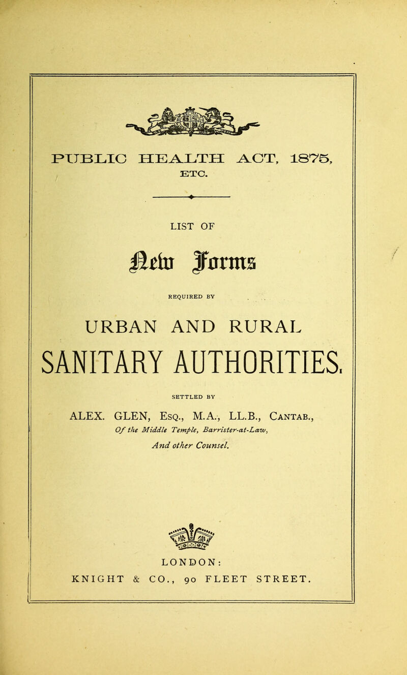P^XTBLIC HEALTH ACT, IST'^, ETC. 4 LIST OF REQUIRED BV URBAN AND RURAL SANITARY AUTHORITIES, SETTLED BY ALEX. GLEN, Esq., M.A., LL.B., Cantab., Of the Middle Temple, Barrister-at-Law, And other Counsel. LONDON: