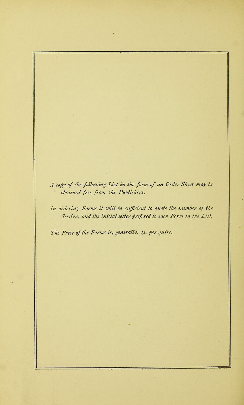 obtained free from the Publishers. In ordering Forms it will be sufficient to quote the number of the Section, and the initial letter prefixed to each Fonn in the List. The Price of the Forms is, generally, ^s. per quire.