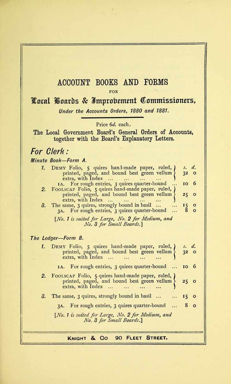 ACCOUNT BOOKS AND FORMS FOR Under the Accounts Orders, 1880 and 1881. Price 6d. each. The Local Grovemment Board's Greneral Orders of Accounts, together with the Board's Explanatory Letters. For Clerk: Minute Book—Forn\ A. 1. Demy Folio, 5 quires hand-made paper, ruled, printed, paged, and bound best green vellum extra, with Index ... I A. For rough entries, 3 quires quarter-bound . 2. Foolscap Folio, 5 quires hand-made paper, ruled, printed, paged, and bound best green vellum extra, with Index ... 8, The same, 3 quires, strongly bound in basil ... 3A. For rough entries, 3 quires quarter-bound . [No. 1 is stated for Large, No. 2 for Medium, and No. 8 for Small Boards, s. d. 32 o ID 6 25 o 15 o 8 o The Ledger—Form B. 1. Demy Folio, 5 quires hand-made paper, ruled, ) s. d. printed, paged, and bound best green vellum > 32 o extra, with Index ... ... ... ... ) I A. For rough entries, 3 quires quarter-bound ... 10 6 2. Foolscap Folio, 5 quires hand-made paper, ruled, \ printed, paged, and bound best green vellum > 25 o extra, with Index ... ... ... ... ) 8. The same, 3 quires, strongly bound in basil 15 o 3A. For rough entries, 3 quires quarter-bound ... 8 o \No. 1 is suited for Large, No. 2 for Medium, and No. 8 for Small Boards^