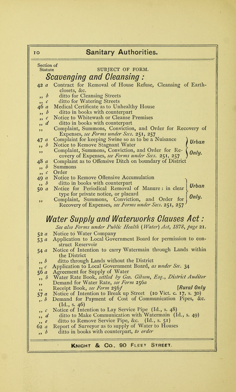 Section of Statute SUBJECT OF FORM. Scavenging and Cleansing: Contract for Removal of House Refuse, Cleansing of Earth- closets, &c. ditto for Cleansing Streets ditto for Watering Streets Medical Certificate as to Unhealthy House ditto in books with counterpart Notice to Whitewash or Cleanse Premises ditto in books with counterpart Complaint, Summons, Conviction, and Order for Recovery of Expenses, see Forms under Sees, 251, 257 Complaint for keeping Swine so as to be a Nuisance \ [jy^^^yi Notice to Remove Stagnant Water \ Complaint, Summons, Conviction, and Order for Re- ( cas&cy oiY.yi'^Q.u%Q.%, see Forms under Sees. 251,257 ) ^' Complaint as to Offensive Ditch on boundary of District Summons Order Notice to Remove Offensive Accumulation >^ ditto in books with counterpart , Notice for Periodical Removal of Manure : in clear ! ^^'^^^ type for private notice, or placard \ () I Complaint, Summons, Conviction, and Order for ^' Recovery of Expenses, see Forms tinder Sees. 251, 257 42 a b c 46 a >> b >> c >> d > > 47 a > > b 48 a j> b >> c 49 a J > b 50 a Water Supply and Waterworks Clauses Act : See also Forms under Public Health { Water) Act, 1878, page 21. 52 « Notice to Water Company 53 a Application to Local Government Board for permission to con- struct Reservoir 54 a Notice of Intention to carry Watermain through Lands within the District b ditto through Lands without the District ,, c Application to Local Government Board, as under Sec. 34 56 a Agreement for Supply of Water ,, b Water Rate Book, settled by Geo. Gibson, Esq., District Auditor Demand for Water Rate, see Form 2$6a ,, Receipt Book, see Form 256/ \Rural Only a Notice of Intention to Break up Street (10 Vict. c. 17, s. 30) ,. b Demand for Payment of Cost of Communication Pipes, &c. (Id., s. 46) ,, c Notice of Intention to Lay Service Pipe (Id., s. 48) ,, d ditto to Make Communication with Watermain (Id., s. 49) ,, e ditto to Remove Service Pipe, &c. (Id,, s. 51) 62 a Report of Surveyor as to supply of Water to Houses b ditto in books with counterpart, to order