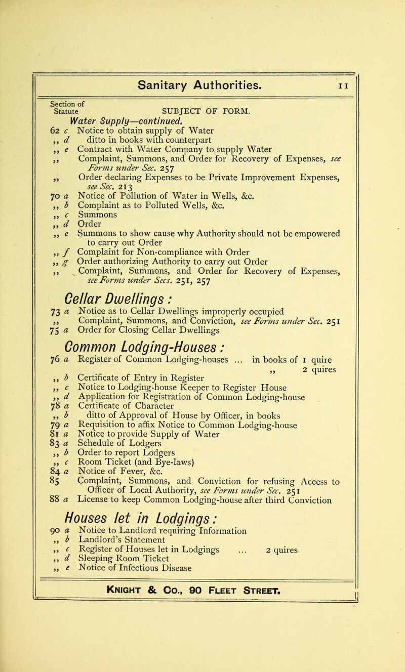 Section of Statute SUBJECT OF FORM. Water Supply—continued. 62 c Notice to obtain supply of Water d ditto in books with counterpart e Contract with Water Company to supply Water Complaint, Summons, and Order for Recovery of Expenses, see Forms under Sec. 257 Order declaring Expenses to be Private Improvement Expenses, see Sec. 213 70 a Notice of Pollution of Water in Wells, &c. b Complaint as to Polluted Wells, &c. c Summons d Order ,, e Summons to show cause why Authority should not be empowered to carry out Order ,, f Complaint for Non-compliance with Order g Order authorizing Authority to carry out Order Complaint, Summons, and Order for Recovery of Expenses, see Forms under Sees. 251, 257 Cellar Dwellings: 73 a Notice as to Cellar Dwellings improperly occupied ,, Complaint, Summons, and Conviction, see Forjus under Sec. 251 75 « Order for Closing Cellar Dwellings Common Lodging-Houses: 76 a Register of Common Lodging-houses ... in books of i quire ,, 2 quires b Certificate of Entry in Register ,, c Notice to Lodging-house Keeper to Register House ,, d Application for Registration of Common Lodging-house 78 a Certificate of Character b ditto of Approval of House by Officer, in books 79 a Requisition to affix Notice to Common Lodging-house 8l a Notice to provide Supply of Water 83 a Schedule of Lodgers ,, b Order to report Lodgers ,, c Room Ticket (and Bye-laws) 84 a Notice of Fever, &c. 85 Complaint, Summons, and Conviction for refusing Access to Officer of Local Authority, see Forms under Sec. 251 88 a License to keep Common Lodging-house after third Conviction Houses let in Lodgings: 90 a Notice to Landlord requiring Information ,, b Landlord's Statement ,, c Register of Houses let in Lodgings ... 2 quires ,, d Sleeping Room Ticket ,, e Notice of Infectious Disease