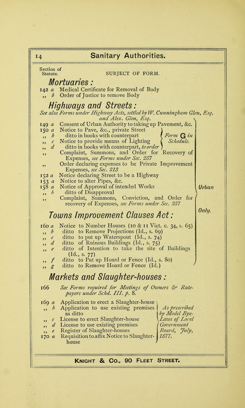 Section of Statute. SUBJECT OF FORM. Mortuaries i 142 a Medical Certificate for Removal of Body b Order of Justice to remove Body Highways and Streets: See also Forms under Highway Acts, settled by W. Cunningham Glen, Esq. and Alex. Glen, Esq. \ Consent of Urban Authority to taking up Pavement, &c. Notice to Pave, &c., private Street ] ditto in books with counterpart f Form Q in Notice to provide means of Lighting I Schedule. ditto in books with counterpart, to order ) Complaint, Summons, and Order for Recovery of Expenses, see Forms under Sec. 257 Order declaring expenses to be Private Improvement Expenses, see Sec. 213 Notice declaring Street to be a Highway Notice to alter Pipes, &c. Notice of Approval of intended Works I Urban ditto of Disapproval \ Complaint, Summons, Conviction, and Order for ' recovery of Expenses, see Forms under Sec. 257 149 a ISO a >> b >> c »> d >> 152 a 153 a 158 a b >> Towns Improvement Clauses Act: 160 a Notice to Number Houses (10 & 11 Vict. c. 34, s. 65) ,, b ditto to Remove Projections (Id., s. 69) c ditto to put up Waterspout (Id., s. 74) ,, d ditto of Ruinous Buildings (Id., s. 75) ,, e ditto of Intention to take the site of Buildings (Id., s. 77) ,, / ditto to Put up Hoard or Fence (Id., s. 80) g ditto to Remove Hoard or Fence (Id.) ^ Markets and Slaughter-houses: 166 See Forms required for Meetings of Owners &^ Rate- payers under Schd. III. p. 8. 169 « Application to erect a Slaughter-house \ b Application to use existing premises As prescribed as ditto I by Model Bye- ,, c License to erect Slaughter-house \Laws of Local ,, d License to use existing premises / Government ,, e Register of Slaughter-houses Board, July, 170 a Requisition to.affix Notice to Slaughter-I i<§77. house ' Only.