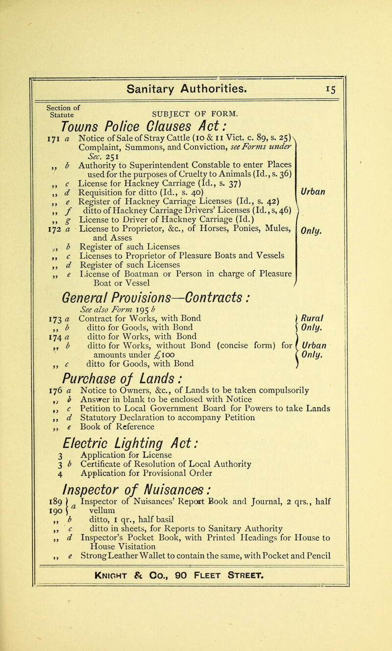 >> <5 >» J> >> 5 > / >> J} »> > J >> e Section of Statute SUBJECT OF FORM. Towns Police Clauses Act: lyi a Notice ofSaleof Stray Cattle (lo & ii Vict. c. 89, s.2S)^ Complaint, Summons, and Conviction, see Forms under Sec, 251 Authority to Superintendent Constable to enter Places used for the purposes of Cruelty to Animals (Id., s, 36) License for Hackney Carriage (Id., s. 37) Requisition for ditto (Id., s. 40) Urban Register of Hackney Carriage Licenses (Id., s. 42) ditto of Hackney Carriage Drivers' Licenses (Id., s, 46) License to Driver of Hackney Carriage (Id.) License to Proprietor, &c., of Horses, Ponies, Mules, Qnly. and Asses Register of such Licenses Licenses to Proprietor of Pleasure Boats and Vessels Register of such Licenses License of Boatman or Person in charge of Pleasure Boat or Vessel General Provisions—Contracts: See also Form 19$ ^ 173 (2 Contract for Works, with Bond ) Rural ,, d ditto for Goods, with Bond ) Only. 1^4 a ditto for Works, with Bond \ yf b ditto for Works, without Bond (concise form) for f Urban amounts under ;!^ioo ^ Only, c ditto for Goods, with Bond ) Purchase of Lands: 176 a Notice to Owners, &c., of Lands to be taken compulsorily ,j i> Answer in blank to be enclosed with Notice c Petition to Local Government Board for Powers to take Lands d Statutory Declaration to accompany Petition e Book of Reference Electric Lighting Act: 3 Application for License 3 b Certificate of Resolution of Local Authority 4 Application for Provisional Order Inspector of Nuisances: 189 ) Inspector of Nuisances' Report Book and Journal, 2 qrs., half 190 ^ vellum b ditto, I qr., half basil c ditto in sheets, for Reports to Sanitary Authority ,, d Inspector's Pocket Book, with Printed Headings for House to House Visitation e Strong Leather Wallet to contain the same, with Pocket and Pencil