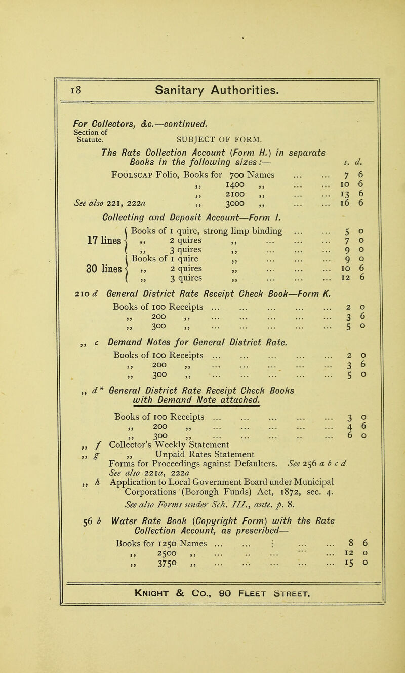 For Collectors, do.—continued. Section of Statute. SUBJECT OF FORM. The Rate Collection Account {Form H.) in separate Boobs in the following sizes:— s. d. Foolscap Folio, Books for 700 Names 7 6 1400 10 6 „ 2100 ,, 13 6 See also 221 f 222a 3000 ,, ... ... 16 6 Collecting and Deposit Account—Form I. ( Books of I quire, strong limp binding ... ... 5 o 17 lines ] >, 2 quires ,, 70 ( „ 3 quires ,, 9 o iBooks of I quire ... ... ... 90 ,, 2 quires „ 10 6 ,, 3 quires ,, ... ... ... 12 6 210 d General District Rate Receipt Chech Booh—Form K. Books of ICQ Receipts ... ... ... ... ... 20 y, 200 3 6 „ 300 „ 5 o c Demand Notes for General District Rate. Books of 100 Receipts ... ... ... ... ... 20 200 ,, 3 6 300 „ ' 5 o d* General District Rate Receipt Check Books with Demand Note attached. Books of 100 Receipts ... ... ... ... ... 30 „ 200 ,, ... 4 6 „ 300 6 o ,, / Collector's Weekly Statement g ,, Unpaid Rates Statement Forms for Proceedings against Defaulters. See 2^6 a d c d See also 22la, 222a ,, A Application to Local Government Board under Municipal Corporations (Borough Funds) Act, 1872, sec. 4. See also Forms under Sch. III., atite. p. 8. 56 b Water Rate Book {Copyright Form) with the Rate Collection Account, as prescribed— Books for 1250 Names i 8 6 2500 ,, ... .. ... ••' ... 12 o 3750 15 o