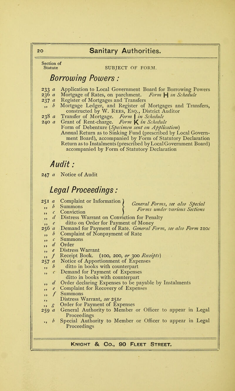 Section of Statute SUBJECT OF FORM. Borrowing Powers: 233 a Application to Local Government Board for Borrowing Powers 236 a Mortgage of Rates, on parchment. J^or?fi H Schedule iy] a Register of Mortgages and Transfers b Mortgage Ledger, and Register of Mortgages and Transfers, constructed by W. Rees, Esq., District Auditor 238 a Transfer of Mortgage. Form \ in Schedule 240 a Grant of Rent-charge. Form K ^'^2 Schedule Form of Debenture {Specimen sent on Application) Annual Return as to Sinking Fund (prescribed by Local Govern- ment Board), accompanied by Form of Statutory Declaration Return as to Instalments (prescribed by Local Government Board) accompanied by Form of Statutory Declaration Audit : 247 a Notice of Audit Legal Proceedings: 251 a >> b J> c >> d J > e 256 a > > b >> c »» d ? J e > J f 257 a J > b J> c >> d >> e J J f > > 0 259 a b Complamt or Information ) /- ,77 r • 7 o ^ f General rorms, see also Cipectal Summons > j-. , ' . f,-^,. n • t.- \ ror77is under various !:^ecttons Conviction ) Distress Warrant on Conviction for Penalty ditto on Order for Payment of Money Demand for Payment of Rate. General Form, see also Form 210c Complaint of Nonpayment of Rate Summons Order Distress Warrant Receipt Book. (100, 200, or 300 Receipts) Notice of Apportionment of Expenses ditto in books with counterpart Demand for Payment of Expenses ditto in books with counterpart Order declaring Expenses to be payable by Instalments Complaint for Recovery of Expenses Summons Distress Warrant, see 2^ie Order for Payment of Expenses General Authority to Member or Officer to appear in Legal Proceedings Special Authority to Member or Officer to appear in Legal Proceedings