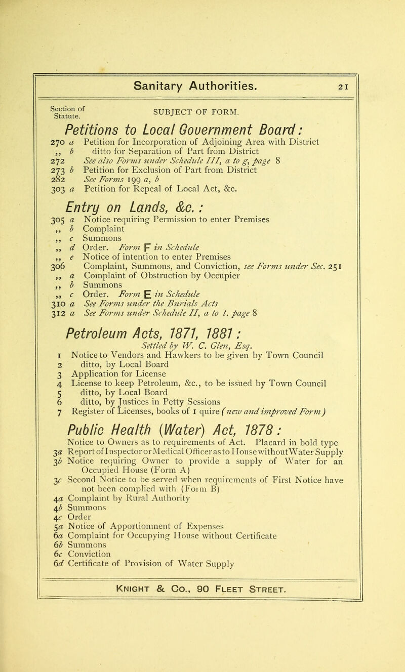 305 a b > > c d >) e >> a » J b j-i c 310 a 312 a ^Statute°^ SUBJECT OF FORM. Petitions to Local Gouernment Board: 270 a Petition for Incorporation of Adjoining Area with District b ditto for Separation of Part from District 272 See also Fowls under Schedule III, a to g, page 8 273 b Petition for Exclusion of Part from District 282 See Forms 199 a, b 303 a Petition for Repeal of Local Act, &c. Entrij on Lands, &c.: Notice requiring Permission to enter Premises Complaint Summons Order. Form p in Schedule Notice of intention to enter Premises Complaint, Summons, and Conviction, see Forms tinder Sec. 251 Complaint of Obstruction by Occupier Summons Order, Form E Schedule See For7ns under the Burials Acts See Forms tinder Schedule II, a to t. page 8 Petroleum Acts, 1871, 1881: Settled by W. C. Glen, Esq. 1 Notice to Vendors and Hawkers to be given by Town Council 2 ditto, by Local Board 3 Application for License 4 License to keep Petroleum, &c., to be issued by Town Council 5 ditto, by Local Board 6 ditto, by Justices in Petty Sessions 7 Register of Licenses, books of i quire (nno and improved Form) Public Health (Water) Act, 1878: Notice to Owners as to requirements of Act. Placard in bold type 3<3! Report of Inspector or Medical Officer as to House without Water Supply T^b Notice requiring Owner to provide a supply of Water for an Occupied House (Form A) y Second Notice to be served when requirements of First Notice have not been complied with (Form B) 4a Complaint by Rural Authority 4<5 Summons 4<: Order Notice of Apportionment of Expenses 6a Complaint for Occupying House without Certificate 6b Summons 6c C'onviction 6d Certificate of Provision of Water Supply