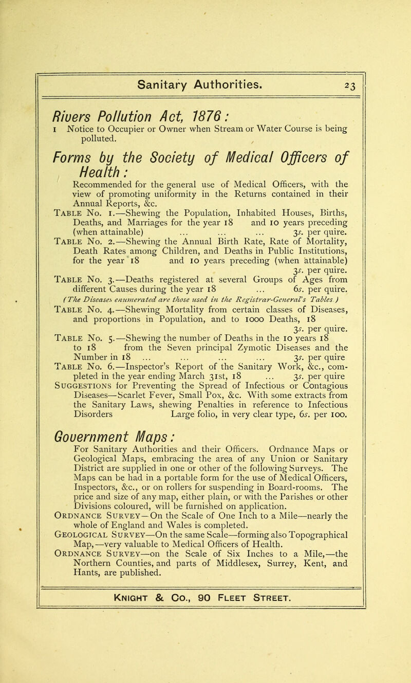 Rivers Pollution Act, 1876: I Notice to Occupier or Owner when Stream or Water Course is being polluted. Forms by the Society of Medical Officers of Health: Recommended for the general use of Medical Officers, with the view of promoting uniformity in the Returns contained in their Annual Reports, &c. Table No. i.—Shewing the Population, Inhabited Houses, Births, Deaths, and Marriages for the year i8 and lo years preceding (when attainable) ... ... ... 3^. per quire. Table No. 2.—Shewing the Annual Birth Rate, Rate of Mortality, Death Rates among Children, and Deaths in Public Institutions, for the year 18 and 10 years preceding (when attainable) 3J'. per quire. Table No. 3.—Deaths registered at several Groups of Ages from different Causes during the year 18 ... 6s. per quire. (The Diseases enutnerated are those used in the Registrar-General's Tables ) Table No. 4.—Shewing Mortality from certain classes of Diseases, and proportions in Population, and to 1000 Deaths, 18 3^. per quire. Table No. 5.—Shewing the number of Deaths in the 10 years 18 to 18 from the Seven principal Zymotic Diseases and the Number in 18 ... ... ... ... 3J-. per quire Table No. 6.—Inspector's Report of the Sanitary Work, &c., com- pleted in the year ending March 31st, 18 ... 3.^. per quire Suggestions for Preventing the Spread of Infectious or Contagious Diseases—Scarlet Fever, Small Pox, &c. With some extracts from the Sanitary Laws, shewing Penalties in reference to Infectious Disorders Large folio, in very clear type, ()S, per 100. Gouernment Maps: For Sanitary Authorities and their Officers. Ordnance Maps or Geological Maps, embracing the area of any Union or Sanitary District are supplied in one or other of the following Surveys. The Maps can be had in a portable form for the use of Medical Officers, Inspectors, &c., or on rollers for suspending in Board-rooms. The price and size of any map, either plain, or with the Parishes or other Divisions coloured, will be furnished on application. Ordnance Survey—On the Scale of One Inch to a Mile—nearly the whole of England and Wales is completed. Geological Survey—On the same Scale—forming also Topographical Map,—very valuable to Medical Officers of Health. Ordnance Survey—on the Scale of Six Inches to a Mile,—the Northern Counties, and parts of Middlesex, Surrey, Kent, and Hants, are published.
