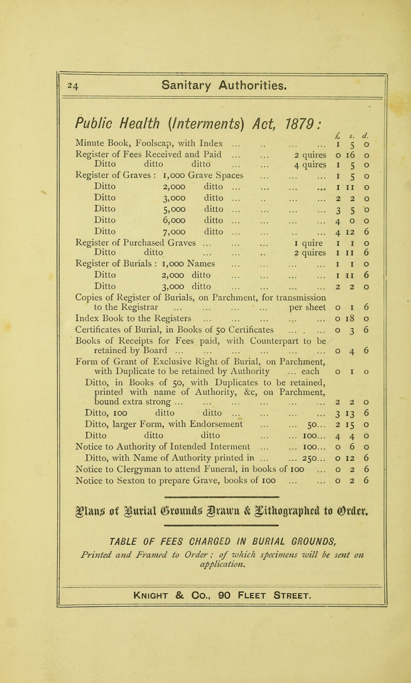 Public Health [Interments) Act, 1879: s. d. Minute Book, Foolscap, with Index ... I 5 0 Register of Fees Received and Paid ... ... 2 quires 0 16 0 Ditto ditto ditto ... ... 4 quires I 5 0 Register of Graves : 1,000 Grave Spaces I 5 0 Ditto 2,000 ditto I II 0 Ditto 3,000 ditto 2 2 0 Ditto 5,000 ditto ... 3 5 0 Ditto 6,000 ditto 4 0 0 Ditto 7,000 ditto 4 12 6 Register of Purchased Graves ... ... ... i quire I I 0 Ditto ditto ... ... .. 2 quires I II 6 Register of Burials : 1,000 Names I I 0 Ditto 2,000 ditto I II 6 Ditto 3,000 ditto 2 2 0 Copies of Register of Burials, on Parchment, for transmission to the Registrar ... ... ... — per sheet 0 I 6 Index Book to the Registers 0 18 0 Certificates of Burial, in Books of 50 Certificates 0 0 6 Books of Receipts for Fees paid, with Counterpart to be retained by Board ... 0 4 6 Form of Grant of Exclusive Right of Burial, on Parchment, with Duplicate to be retained by Authority ... each 0 I 0 Ditto, in Books of 50, with Duplicates to be retained, printed with name of Authority, &c, on Parchment, bound extra strong ... 2 2 0 Ditto, 100 ditto ditto 3 13 6 Ditto, larger Form, with Endorsement ... ... 50... 2 15 0 Ditto ditto ditto 100.,. 4 4 0 Notice to Authority of Intended Interment ... ... 100... 0 6 0 Ditto, with Name of Authority printed in ... ... 250... 0 12 6 Notice to Clergyman to attend Funeral, in books of 100 0 2 6 Notice to Sexton to prepare Grave, books of 100 0 2 6 TABLE OF FEES CHARGED IN BURIAL GROUNDS, Fruited and Framed to Order: of which specimens will be sent on application.