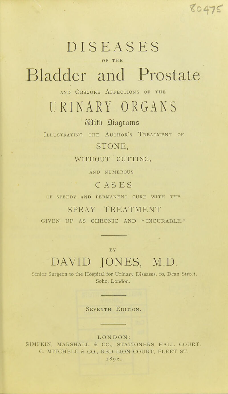 DISEASES OF THE Bladder and Prostate and Obscure Affections of the URINARY ORGANS <Hith Bmguams Illustrating the Author's Treatment of STONE, WITHOUT CUTTING, AND NUMEROUS CASES OF SPEEDY AND PERMANENT CURE WITH THE SPRAY TREATMENT GIVEN UP AS CHRONIC AND  INCURABLE. BY DAVID JONES, M.D. Senior Surgeon to the Hospital for Urinary Diseases, io, Dean Street, Soho, London. Seventh Edition. LONDON: S1MPKIN, MARSHALL & CO., STATIONERS HALL COURT. C. MITCHELL & CO., RED LION COURT, FLEET ST. 1892.