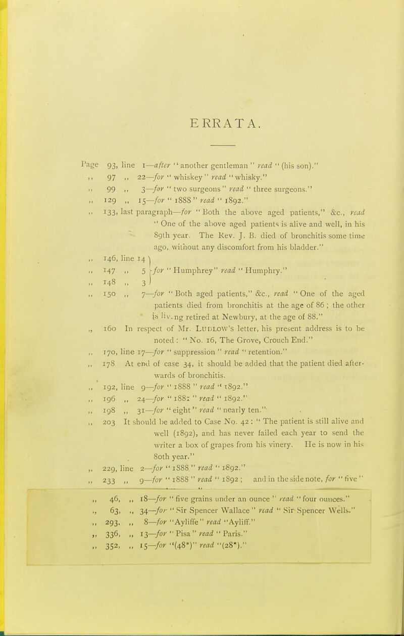 ERRATA. Page 93, line i—after another gentleman  read  (his son). n 97 H 22—for  whiskey  read  whisky. i. 99 ■■ 3—for  two surgeons  read  three surgeons. „ 129 ,, 15—for  1888  read  1892. ,, 133, last paragraph—for Both the above aged patients, &c, read  One of the above aged patients is alive and well, in his 891I1 year. The Rev. J. B. died of bronchitis some time ago, without any discomfort from his bladder. 146, line 14 ^ 147 .• 5 rfor  Humphrey read  Humphry. .. 148 „ 3) • ■ 150 ,, 7—for  Both aged patients, &c, read  One of the aged patients died from bronchitis at the age of 86 ; the other 1* liv.ng retired at Newbury, at the age of 88. „ 160 In respect of Mr. Ludlow's letter, his present address is to be noted :  No. 16, The Grove, Crouch End. ,, 170, line 17—for  suppression  read  retention. 178 At end of case 34, it should be added that the patient died after- wards of bronchitis. ,, 192, line 9—for  1888  read  1S92. 196 ,, 24—for  1881  read  1892. 198 ,, 31—-for  eight read  nearly ten.' ,, 203 It should be added to Case No. 42 :  The patient is still alive and well (1892), and has never failed each year to send the writer a box of grapes from his vinery. He is now in his 80th year. ,, 229, line 2— -for  1S88  read  1892. ,, 233 „ 9- -for  1888  read  1892 ; and in the side note, for  five  46- » 18- —for  five grains under an ounce ' read  four ounces. ., 63, .. 34- —for  Sir Spencer Wallace read  Sir Spencer Wells. ., 293. „ 8- —for Ayliffe read Ayliff. 336. 13 —for  Pisa read  Paris. ,- 352, ., iS- —for (48*) read (28*).