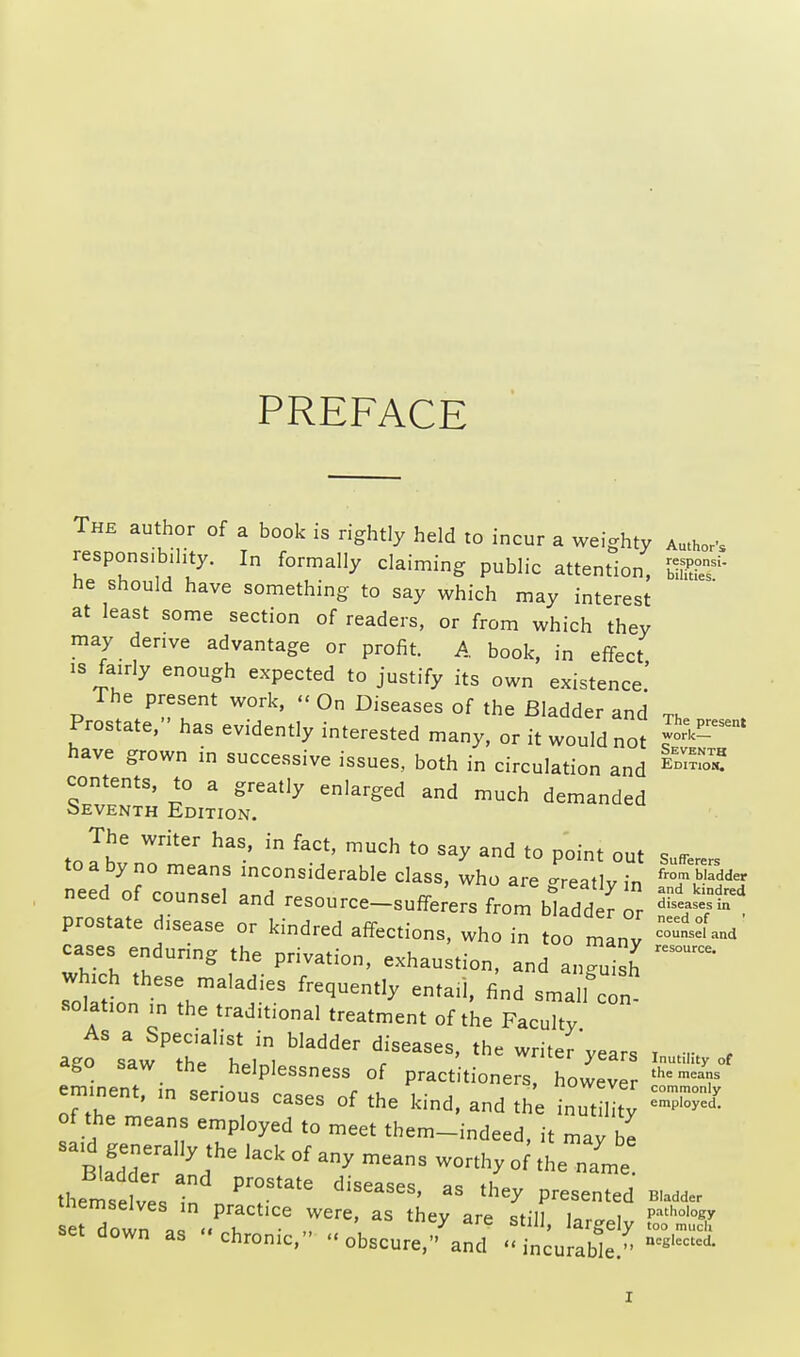 PREFACE The author of a book is rightly held to incur a weighty Author's responsibility. In formally claiming public attention, $8? he should have something to say which may interest at least some section of readers, or from which they may derive advantage or profit. A book, in effect is fairly enough expected to justify its own existence! The present work, « On Diseases of the Bladder and Th Prostate, has evidently interested many, or it would not have grown in successive issues, both in circulation and ^™ contents, to a greatly enlarged and much demanded oeventh Edition. The writer has, in fact, much to say and to point out sufrerers to a by no means inconsiderable class, who are -reatlv in fr°m ladder need of counsel and resource-sufferers from bl dd^ r prostate disease or kindred affections, who in too many cases enduring the privation, exhaustion, and angui^ ~ which these maladies frequently entail, find small cTn ■elation in the traditional treatment of the Faculty As a Specialist in bladder diseases, the writer'vears x m , ago saw the helplessness of practitioners, howev KT eminent, in serious cases of the kind, and the inut lity =33* of the means employed to meet them-indeed, it may be Btagdedeerr I16 ^ * ^ * *■ themselves in n 'T^ diSCaSeS'  Panted bu*, down a , 6 rre' aS th^ are sti»> largely set down as chronic, obscure, and incurable. ncglectcd-