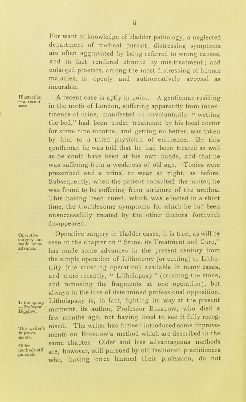 Illustration ■—a recent case. Operative surgery has made some advance. Litholapaxy —Professor Bigelow. The writer's improve- ments. Older methods still pursued. For want of knowledge of bladder pathology, a neglected department of medical pursuit, distressing symptoms are often aggravated by being referred to wrong causes, and in fact rendered chronic by mis-treatment; and enlarged prostate, among the most distressing of human maladies, is openly and authoritatively avowed as incurable. A recent case is aptly in point. A gentleman residing in the north of London, suffering apparently from incon- tinence of urine, manifested in involuntarily  wetting the bed, had been under treatment by his local doctor for some nine months, and getting no better, was taken by him to a titled physician of eminence. By this gentleman he was told that he had been treated as well as he could have been at his own hands, and that he was suffering from a weakness of old age. Tonics were prescribed and a urinal to wear at night, as before. Subsequently, when the patient consulted the writer, he was found to be suffering from stricture of the urethra. This having been cured, which was effected in a short time, the troublesome symptoms for which he had been unsuccessfully treated by the other doctors forthwith disappeared. Operative surgery in bladder cases, it is true, as will be seen in the chapter on  Stone, its Treatment and Cure, has made some advances in the present century from the simple operation of Lithotomy (or cutting) to Litho- trity (the crushing operation) available in many cases, and more recently,  Litholapaxy  (crushing the stone, and removing the fragments at one operation), but always in the face of determined professional opposition. Litholapaxy is, in fact, fighting its way at the present momemt, its author, Professor Bigelow, who died a few months ago, not having lived to see it fully recog- nised. The writer has himself introduced some improve- ments on Bigelow's method which are described in the same chapter. Older and less advantageous methods are, however, still pursued by old-fashioned practitioners who, having once learned their profession, do not